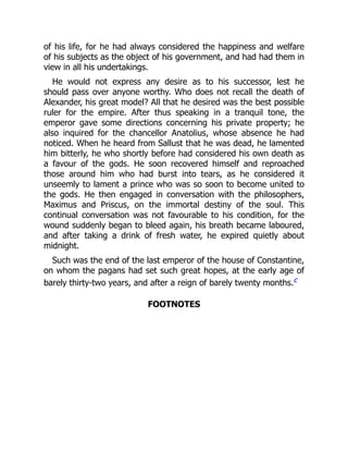 of his life, for he had always considered the happiness and welfare
of his subjects as the object of his government, and had had them in
view in all his undertakings.
He would not express any desire as to his successor, lest he
should pass over anyone worthy. Who does not recall the death of
Alexander, his great model? All that he desired was the best possible
ruler for the empire. After thus speaking in a tranquil tone, the
emperor gave some directions concerning his private property; he
also inquired for the chancellor Anatolius, whose absence he had
noticed. When he heard from Sallust that he was dead, he lamented
him bitterly, he who shortly before had considered his own death as
a favour of the gods. He soon recovered himself and reproached
those around him who had burst into tears, as he considered it
unseemly to lament a prince who was so soon to become united to
the gods. He then engaged in conversation with the philosophers,
Maximus and Priscus, on the immortal destiny of the soul. This
continual conversation was not favourable to his condition, for the
wound suddenly began to bleed again, his breath became laboured,
and after taking a drink of fresh water, he expired quietly about
midnight.
Such was the end of the last emperor of the house of Constantine,
on whom the pagans had set such great hopes, at the early age of
barely thirty-two years, and after a reign of barely twenty months.c
FOOTNOTES
 
