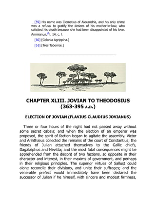 [59] His name was Clematius of Alexandria, and his only crime
was a refusal to gratify the desires of his mother-in-law; who
solicited his death because she had been disappointed of his love.
Ammianus,d l. 14, c. l.
[60] [Colonia Agrippina.]
[61] [Tres Tabernæ.]
CHAPTER XLIII. JOVIAN TO THEODOSIUS
(363-395 a.d.)
ELECTION OF JOVIAN (FLAVIUS CLAUDIUS JOVIANUS)
Three or four hours of the night had not passed away without
some secret cabals; and when the election of an emperor was
proposed, the spirit of faction began to agitate the assembly. Victor
and Arinthæus collected the remains of the court of Constantius; the
friends of Julian attached themselves to the Gallic chiefs,
Dagalaiphus and Nevitta; and the most fatal consequences might be
apprehended from the discord of two factions, so opposite in their
character and interest, in their maxims of government, and perhaps
in their religious principles. The superior virtues of Sallust could
alone reconcile their divisions, and unite their suffrages; and the
venerable prefect would immediately have been declared the
successor of Julian if he himself, with sincere and modest firmness,
 