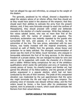 had not alleged his age and infirmities, so unequal to the weight of
the diadem.
The generals, perplexed by his refusal, showed a disposition to
adopt the salutary advice of an inferior officer, that they should act
as they would have acted in the absence of the emperor; that they
should exert their abilities to extricate the army from the present
distress; and, if they were fortunate enough to reach the confines of
Mesopotamia, they should proceed with united and deliberate
counsels in the election of a lawful sovereign. While they debated, a
few voices saluted Jovian, who was no more than first of the
domestics, with the names of emperor and augustus. The
tumultuary acclamation was instantly repeated by the guards who
surrounded the tent, and passed, in a few minutes, to the
extremities of the line. The new prince, astonished with his own
fortune, was hastily invested with the imperial ornaments, and
received an oath of fidelity from the generals, whose favour and
protection he so lately solicited. The strongest recommendation of
Jovian was the merit of his father, Count Varronian, who enjoyed in
honourable retirement the fruit of his long services. In the obscure
freedom of a private station, the son indulged his taste for wine and
women; yet he supported, with credit, the character of a Christian
and a soldier. Without being conspicuous for any of the ambitious
qualifications which excite the admiration and envy of mankind, the
comely person of Jovian, his cheerful temper and familiar wit, had
gained the affection of his fellow-soldiers; and the generals of both
parties acquiesced in a popular election, which had not been
conducted by the arts of their enemies. The pride of this unexpected
elevation was moderated by the just apprehension that the same
day might terminate the life and reign of the new emperor. The
pressing voice of necessity was obeyed without delay; and the first
orders issued by Jovian, a few hours after his predecessor had
expired, were to prosecute a march, which could alone extricate the
Romans from their actual distress.
SAPOR ASSAILS THE ROMANS
 