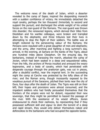 The welcome news of the death of Julian, which a deserter
revealed to the camp of Sapor, inspired the desponding monarch
with a sudden confidence of victory. He immediately detached the
royal cavalry, perhaps the ten thousand Immortals, to second and
support the pursuit; and discharged the whole weight of his united
forces on the rear-guard of the Romans. The rear-guard was thrown
into disorder; the renowned legions, which derived their titles from
Diocletian and his warlike colleague, were broken and trampled
down by the elephants; and three tribunes lost their lives in
attempting to stop the flight of their soldiers. The battle was at
length restored by the persevering valour of the Romans; the
Persians were repulsed with a great slaughter of men and elephants;
and the army, after marching and fighting a long summer’s day,
arrived, in the evening, at Samara on the banks of the Tigris, about
one hundred miles above Ctesiphon. On the ensuing day, the
barbarians, instead of harassing the march, attacked the camp of
Jovian, which had been seated in a deep and sequestered valley.
From the hills, the archers of Persia insulted and annoyed the weary
legionaries, and a body of cavalry, which had penetrated with
desperate courage through the prætorian gate, was cut in pieces,
after a doubtful conflict, near the imperial tent. In the succeeding
night the camp at Carche was protected by the lofty dikes of the
river; and the Roman army, though incessantly exposed to the
vexatious pursuit of the Saracens, pitched their tents near the city of
Dura, four days after the death of Julian. The Tigris was still on their
left; their hopes and provisions were almost consumed; and the
impatient soldiers who had fondly persuaded themselves that the
frontiers of the empire were not far distant, requested their new
sovereign, that they might be permitted to hazard the passage of
the river. With the assistance of his wisest officers, Jovian
endeavoured to check their rashness, by representing that if they
possessed sufficient skill and vigour to stem the torrent of a deep
and rapid stream, they would only deliver themselves naked and
defenceless to the barbarians who had occupied the opposite banks.
 
