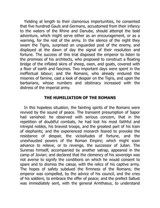 Yielding at length to their clamorous importunities, he consented
that five hundred Gauls and Germans, accustomed from their infancy
to the waters of the Rhine and Danube, should attempt the bold
adventure, which might serve either as an encouragement, or as a
warning, for the rest of the army. In the silence of the night they
swam the Tigris, surprised an unguarded post of the enemy, and
displayed at the dawn of day the signal of their resolution and
fortune. The success of this trial disposed the emperor to listen to
the promises of his architects, who proposed to construct a floating
bridge of the inflated skins of sheep, oxen, and goats, covered with
a floor of earth and fascines. Two important days were spent in the
ineffectual labour; and the Romans, who already endured the
miseries of famine, cast a look of despair on the Tigris, and upon the
barbarians, whose numbers and obstinacy increased with the
distress of the imperial army.
THE HUMILIATION OF THE ROMANS
In this hopeless situation, the fainting spirits of the Romans were
revived by the sound of peace. The transient presumption of Sapor
had vanished: he observed with serious concern, that in the
repetition of doubtful combats, he had lost his most faithful and
intrepid nobles, his bravest troops, and the greatest part of his train
of elephants; and the experienced monarch feared to provoke the
resistance of despair, the vicissitudes of fortune, and the
unexhausted powers of the Roman Empire; which might soon
advance to relieve, or to revenge, the successor of Julian. The
Surenas himself, accompanied by another satrap, appeared in the
camp of Jovian; and declared that the clemency of his sovereign was
not averse to signify the conditions on which he would consent to
spare and to dismiss the cæsar, with the relics of his captive army.
The hopes of safety subdued the firmness of the Romans; the
emperor was compelled, by the advice of his council, and the cries
of his soldiers, to embrace the offer of peace; and the prefect Sallust
was immediately sent, with the general Arinthæus, to understand
 