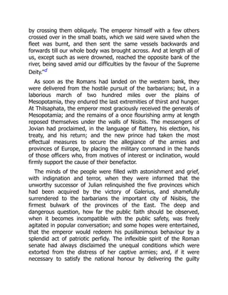 by crossing them obliquely. The emperor himself with a few others
crossed over in the small boats, which we said were saved when the
fleet was burnt, and then sent the same vessels backwards and
forwards till our whole body was brought across. And at length all of
us, except such as were drowned, reached the opposite bank of the
river, being saved amid our difficulties by the favour of the Supreme
Deity.”d
As soon as the Romans had landed on the western bank, they
were delivered from the hostile pursuit of the barbarians; but, in a
laborious march of two hundred miles over the plains of
Mesopotamia, they endured the last extremities of thirst and hunger.
At Thilsaphata, the emperor most graciously received the generals of
Mesopotamia; and the remains of a once flourishing army at length
reposed themselves under the walls of Nisibis. The messengers of
Jovian had proclaimed, in the language of flattery, his election, his
treaty, and his return; and the new prince had taken the most
effectual measures to secure the allegiance of the armies and
provinces of Europe, by placing the military command in the hands
of those officers who, from motives of interest or inclination, would
firmly support the cause of their benefactor.
The minds of the people were filled with astonishment and grief,
with indignation and terror, when they were informed that the
unworthy successor of Julian relinquished the five provinces which
had been acquired by the victory of Galerius, and shamefully
surrendered to the barbarians the important city of Nisibis, the
firmest bulwark of the provinces of the East. The deep and
dangerous question, how far the public faith should be observed,
when it becomes incompatible with the public safety, was freely
agitated in popular conversation; and some hopes were entertained,
that the emperor would redeem his pusillanimous behaviour by a
splendid act of patriotic perfidy. The inflexible spirit of the Roman
senate had always disclaimed the unequal conditions which were
extorted from the distress of her captive armies; and, if it were
necessary to satisfy the national honour by delivering the guilty
 