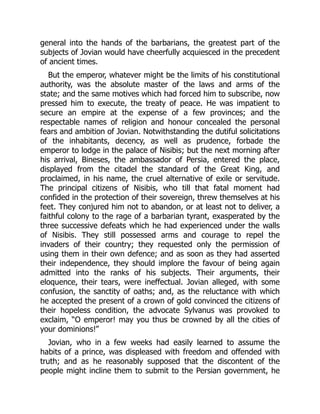 general into the hands of the barbarians, the greatest part of the
subjects of Jovian would have cheerfully acquiesced in the precedent
of ancient times.
But the emperor, whatever might be the limits of his constitutional
authority, was the absolute master of the laws and arms of the
state; and the same motives which had forced him to subscribe, now
pressed him to execute, the treaty of peace. He was impatient to
secure an empire at the expense of a few provinces; and the
respectable names of religion and honour concealed the personal
fears and ambition of Jovian. Notwithstanding the dutiful solicitations
of the inhabitants, decency, as well as prudence, forbade the
emperor to lodge in the palace of Nisibis; but the next morning after
his arrival, Bineses, the ambassador of Persia, entered the place,
displayed from the citadel the standard of the Great King, and
proclaimed, in his name, the cruel alternative of exile or servitude.
The principal citizens of Nisibis, who till that fatal moment had
confided in the protection of their sovereign, threw themselves at his
feet. They conjured him not to abandon, or at least not to deliver, a
faithful colony to the rage of a barbarian tyrant, exasperated by the
three successive defeats which he had experienced under the walls
of Nisibis. They still possessed arms and courage to repel the
invaders of their country; they requested only the permission of
using them in their own defence; and as soon as they had asserted
their independence, they should implore the favour of being again
admitted into the ranks of his subjects. Their arguments, their
eloquence, their tears, were ineffectual. Jovian alleged, with some
confusion, the sanctity of oaths; and, as the reluctance with which
he accepted the present of a crown of gold convinced the citizens of
their hopeless condition, the advocate Sylvanus was provoked to
exclaim, “O emperor! may you thus be crowned by all the cities of
your dominions!”
Jovian, who in a few weeks had easily learned to assume the
habits of a prince, was displeased with freedom and offended with
truth; and as he reasonably supposed that the discontent of the
people might incline them to submit to the Persian government, he
 