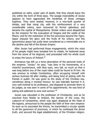 published an edict, under pain of death, that they should leave the
city within the term of three days. The savage insensibility of Jovian
appears to have aggravated the hardships of these unhappy
fugitives. They were seated, however, in a new-built quarter of
Amida; and that rising city, with the reinforcement of a very
considerable colony, soon recovered its former splendour, and
became the capital of Mesopotamia. Similar orders were despatched
by the emperor for the evacuation of Singara and the castle of the
Moors; and for the restitution of the five provinces beyond the Tigris.
Sapor enjoyed the glory and the fruits of his victory; and this
ignominious peace has justly been considered as a memorable era in
the decline and fall of the Roman Empire.
After Jovian had performed those engagements, which the voice
of his people might have tempted him to violate, he hastened away
from the scene of his disgrace, and proceeded with his whole court
to enjoy the luxury of Antioch.b
Ammianus has left us a terse description of the personal traits of
the emperor. “Jovian,” he says, “was slow in his movements, of a
cheerful countenance, with blue eyes, very tall, so much so that it
was long before any of the royal robes could be found to fit him. He
was anxious to imitate Constantius, often occupying himself with
serious business till after midday, and being fond of jesting with his
friends in public. He was given to the study of the Christian law,
sometimes doing it marked honour; he was tolerably learned in it,
very well inclined to its professors, and disposed to promote them to
be judges, as was seen in some of his appointments. He was fond of
eating and addicted to wine and women.”d
Jovian was educated in the profession of Christianity; and as he
marched from Nisibis to Antioch, the banner of the cross, the
Labarum of Constantine, which was again displayed at the head of
the legions, announced to the people the faith of their new emperor.
As soon as he ascended the throne, he transmitted a circular epistle
to all the governors of provinces; in which he confessed the divine
truth, and secured the legal establishment, of the Christian religion.
 