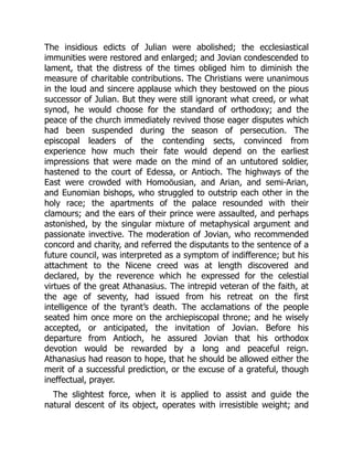 The insidious edicts of Julian were abolished; the ecclesiastical
immunities were restored and enlarged; and Jovian condescended to
lament, that the distress of the times obliged him to diminish the
measure of charitable contributions. The Christians were unanimous
in the loud and sincere applause which they bestowed on the pious
successor of Julian. But they were still ignorant what creed, or what
synod, he would choose for the standard of orthodoxy; and the
peace of the church immediately revived those eager disputes which
had been suspended during the season of persecution. The
episcopal leaders of the contending sects, convinced from
experience how much their fate would depend on the earliest
impressions that were made on the mind of an untutored soldier,
hastened to the court of Edessa, or Antioch. The highways of the
East were crowded with Homoöusian, and Arian, and semi-Arian,
and Eunomian bishops, who struggled to outstrip each other in the
holy race; the apartments of the palace resounded with their
clamours; and the ears of their prince were assaulted, and perhaps
astonished, by the singular mixture of metaphysical argument and
passionate invective. The moderation of Jovian, who recommended
concord and charity, and referred the disputants to the sentence of a
future council, was interpreted as a symptom of indifference; but his
attachment to the Nicene creed was at length discovered and
declared, by the reverence which he expressed for the celestial
virtues of the great Athanasius. The intrepid veteran of the faith, at
the age of seventy, had issued from his retreat on the first
intelligence of the tyrant’s death. The acclamations of the people
seated him once more on the archiepiscopal throne; and he wisely
accepted, or anticipated, the invitation of Jovian. Before his
departure from Antioch, he assured Jovian that his orthodox
devotion would be rewarded by a long and peaceful reign.
Athanasius had reason to hope, that he should be allowed either the
merit of a successful prediction, or the excuse of a grateful, though
ineffectual, prayer.
The slightest force, when it is applied to assist and guide the
natural descent of its object, operates with irresistible weight; and
 