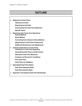Chapter 07 - Cash Flow Analysis
7-2
Copyright © 2014 McGraw-Hill Education. All rights reserved. No reproduction or distribution without the prior written consent of McGraw-Hill
Education.
OUTLINE
• Statement of Cash Flows
Relevance of Cash
Reporting by Activities
Constructing the Cash Flow Statement
Special Topics
• Reporting Cash Flows from Operations
Indirect Method
Direct Method
Converting from Indirect to Direct Method
Adjustments to Cash Flow Components
Additional Disclosures and Adjustments
• Analysis Implications of Cash Flows
Limitations in Cash Flow Reporting
Interpreting Cash Flows and Net Income
Alternative Cash Flow Measures
Company and Economic Conditions
Free Cash Flow
Cash Flows as Validators
• Specialized Cash Flow Ratios
Cash Flow Adequacy Ratio
Cash Reinvestment Ratio
• Appendix 7A Analytical Cash Flow Worksheets
 