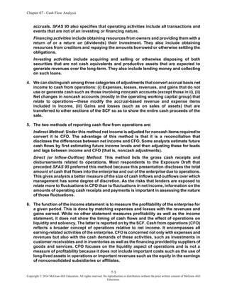 Chapter 07 - Cash Flow Analysis
7-5
Copyright © 2014 McGraw-Hill Education. All rights reserved. No reproduction or distribution without the prior written consent of McGraw-Hill
Education.
accruals. SFAS 95 also specifies that operating activities include all transactions and
events that are not of an investing or financing nature.
Financing activities include obtaining resources from owners and providing them with a
return of or a return on (dividends) their investment. They also include obtaining
resources from creditors and repaying the amounts borrowed or otherwise settling the
obligations.
Investing activities include acquiring and selling or otherwise disposing of both
securities that are not cash equivalents and productive assets that are expected to
generate revenues over the long-term. They also include lending money and collecting
on such loans.
4. We can distinguish among three categories of adjustments that convert accrual basis net
income to cash from operations: (i) Expenses, losses, revenues, and gains that do not
use or generate cash such as those involving noncash accounts (except those in ii), (ii)
Net changes in noncash accounts (mostly in the operating working capital group) that
relate to operations—these modify the accrual-based revenue and expense items
included in income, (iii) Gains and losses (such as on sales of assets) that are
transferred to other sections of the SCF so as to show the entire cash proceeds of the
sale.
5. The two methods of reporting cash flow from operations are:
Indirect Method: Under this method net income is adjusted for noncash items required to
convert it to CFO. The advantage of this method is that it is a reconciliation that
discloses the differences between net income and CFO. Some analysts estimate future
cash flows by first estimating future income levels and then adjusting these for leads
and lags between income and CFO (that is, noncash adjustments).
Direct (or Inflow-Outflow) Method: This method lists the gross cash receipts and
disbursements related to operations. Most respondents to the Exposure Draft that
preceded SFAS 95 preferred this method because this presentation discloses the total
amount of cash that flows into the enterprise and out of the enterprise due to operations.
This gives analysts a better measure of the size of cash inflows and outflows over which
management has some degree of discretion. As the risks that lenders are exposed to
relate more to fluctuations in CFO than to fluctuations in net income, information on the
amounts of operating cash receipts and payments is important in assessing the nature
of those fluctuations.
6. The function of the income statement is to measure the profitability of the enterprise for
a given period. This is done by matching expenses and losses with the revenues and
gains earned. While no other statement measures profitability as well as the income
statement, it does not show the timing of cash flows and the effect of operations on
liquidity and solvency. The latter is reported on by the SCF. Cash from operations (CFO)
reflects a broader concept of operations relative to net income. It encompasses all
earning-related activities of the enterprise. CFO is concerned not only with expenses and
revenues but also with the cash demands of these activities, such as investments in
customer receivables and in inventories as well as the financing provided by suppliers of
goods and services. CFO focuses on the liquidity aspect of operations and is not a
measure of profitability because it does not include important costs such as the use of
long-lived assets in operations or important revenues such as the equity in the earnings
of nonconsolidated subsidiaries or affiliates.
 