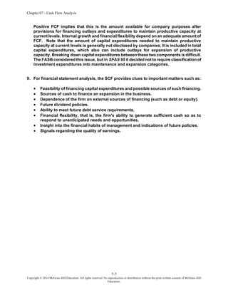 Chapter 07 - Cash Flow Analysis
7-7
Copyright © 2014 McGraw-Hill Education. All rights reserved. No reproduction or distribution without the prior written consent of McGraw-Hill
Education.
Positive FCF implies that this is the amount available for company purposes after
provisions for financing outlays and expenditures to maintain productive capacity at
current levels. Internal growth and financial flexibility depend on an adequate amount of
FCF. Note that the amount of capital expenditures needed to maintain productive
capacity at current levels is generally not disclosed by companies. It is included in total
capital expenditures, which also can include outlays for expansion of productive
capacity. Breaking down capital expenditures between these two components is difficult.
The FASB considered this issue, but in SFAS 95 it decided not to require classification of
investment expenditures into maintenance and expansion categories.
9. For financial statement analysis, the SCF provides clues to important matters such as:
• Feasibility of financing capital expenditures and possible sources of such financing.
• Sources of cash to finance an expansion in the business.
• Dependence of the firm on external sources of financing (such as debt or equity).
• Future dividend policies.
• Ability to meet future debt service requirements.
• Financial flexibility, that is, the firm's ability to generate sufficient cash so as to
respond to unanticipated needs and opportunities.
• Insight into the financial habits of management and indications of future policies.
• Signals regarding the quality of earnings.
 