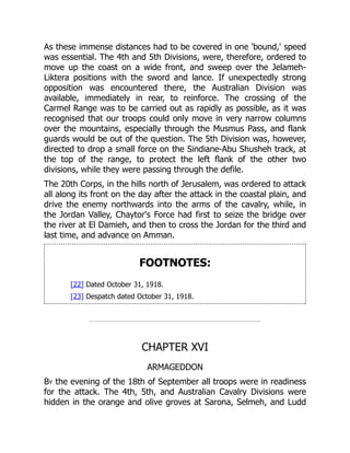 As these immense distances had to be covered in one 'bound,' speed
was essential. The 4th and 5th Divisions, were, therefore, ordered to
move up the coast on a wide front, and sweep over the Jelameh-
Liktera positions with the sword and lance. If unexpectedly strong
opposition was encountered there, the Australian Division was
available, immediately in rear, to reinforce. The crossing of the
Carmel Range was to be carried out as rapidly as possible, as it was
recognised that our troops could only move in very narrow columns
over the mountains, especially through the Musmus Pass, and flank
guards would be out of the question. The 5th Division was, however,
directed to drop a small force on the Sindiane-Abu Shusheh track, at
the top of the range, to protect the left flank of the other two
divisions, while they were passing through the defile.
The 20th Corps, in the hills north of Jerusalem, was ordered to attack
all along its front on the day after the attack in the coastal plain, and
drive the enemy northwards into the arms of the cavalry, while, in
the Jordan Valley, Chaytor's Force had first to seize the bridge over
the river at El Damieh, and then to cross the Jordan for the third and
last time, and advance on Amman.
FOOTNOTES:
[22] Dated October 31, 1918.
[23] Despatch dated October 31, 1918.
CHAPTER XVI
ARMAGEDDON
By the evening of the 18th of September all troops were in readiness
for the attack. The 4th, 5th, and Australian Cavalry Divisions were
hidden in the orange and olive groves at Sarona, Selmeh, and Ludd
 