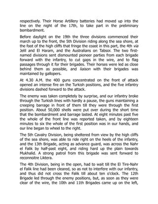 respectively. Their Horse Artillery batteries had moved up into the
line on the night of the 17th, to take part in the preliminary
bombardment.
Before daylight on the 19th the three divisions commenced their
march up to the front, the 5th Division riding along the sea shore, at
the foot of the high cliffs that fringe the coast in this part, the 4th via
Jelil and El Haram, and the Australians on Tabsor. The two first-
named divisions sent dismounted pioneer parties from each brigade
forward with the infantry, to cut gaps in the wire, and to flag
passages through it for their brigades. Their horses were led as close
behind them as possible, and liaison with their brigades was
maintained by gallopers.
At 4.30 A.M. the 400 guns concentrated on the front of attack
opened an intense fire on the Turkish positions, and the five infantry
divisions dashed forward to the attack.
The enemy was taken completely by surprise, and our infantry broke
through the Turkish lines with hardly a pause, the guns maintaining a
creeping barrage in front of them till they were through the first
position. About 50,000 shells were put over during the short time
that the bombardment and barrage lasted. At eight minutes past five
the whole of the front line was reported taken, and by eighteen
minutes to six the whole of the first position was in our hands, and
our line began to wheel to the right.
The 5th Cavalry Division, being sheltered from view by the high cliffs
of the sea shore, was able to ride right on the heels of the infantry,
and the 13th Brigade, acting as advance guard, was across the Nahr
el Falik by half-past eight, and riding hard up the plain towards
Mukhalid. A strong patrol from this brigade was sent forward to
reconnoitre Liktera.
The 4th Division, being in the open, had to wait till the El Tire-Nahr
el Falik line had been cleared, so as not to interfere with our infantry,
and thus did not cross the Falik till about ten o'clock. The 12th
Brigade led through the enemy positions, but, as soon as they were
clear of the wire, the 10th and 11th Brigades came up on the left,
 