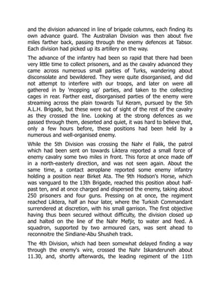 and the division advanced in line of brigade columns, each finding its
own advance guard. The Australian Division was then about five
miles farther back, passing through the enemy defences at Tabsor.
Each division had picked up its artillery on the way.
The advance of the infantry had been so rapid that there had been
very little time to collect prisoners, and as the cavalry advanced they
came across numerous small parties of Turks, wandering about
disconsolate and bewildered. They were quite disorganised, and did
not attempt to interfere with our troops, and later on were all
gathered in by 'mopping up' parties, and taken to the collecting
cages in rear. Farther east, disorganised parties of the enemy were
streaming across the plain towards Tul Keram, pursued by the 5th
A.L.H. Brigade, but these were out of sight of the rest of the cavalry
as they crossed the line. Looking at the strong defences as we
passed through them, deserted and quiet, it was hard to believe that,
only a few hours before, these positions had been held by a
numerous and well-organised enemy.
While the 5th Division was crossing the Nahr el Falik, the patrol
which had been sent on towards Liktera reported a small force of
enemy cavalry some two miles in front. This force at once made off
in a north-easterly direction, and was not seen again. About the
same time, a contact aeroplane reported some enemy infantry
holding a position near Birket Ata. The 9th Hodson's Horse, which
was vanguard to the 13th Brigade, reached this position about half-
past ten, and at once charged and dispersed the enemy, taking about
250 prisoners and four guns. Pressing on at once, the regiment
reached Liktera, half an hour later, where the Turkish Commandant
surrendered at discretion, with his small garrison. The first objective
having thus been secured without difficulty, the division closed up
and halted on the line of the Nahr Mefjir, to water and feed. A
squadron, supported by two armoured cars, was sent ahead to
reconnoitre the Sindiane-Abu Shusheh track.
The 4th Division, which had been somewhat delayed finding a way
through the enemy's wire, crossed the Nahr Iskanderuneh about
11.30, and, shortly afterwards, the leading regiment of the 11th
 