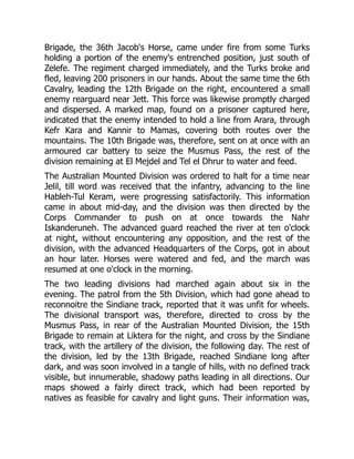 Brigade, the 36th Jacob's Horse, came under fire from some Turks
holding a portion of the enemy's entrenched position, just south of
Zelefe. The regiment charged immediately, and the Turks broke and
fled, leaving 200 prisoners in our hands. About the same time the 6th
Cavalry, leading the 12th Brigade on the right, encountered a small
enemy rearguard near Jett. This force was likewise promptly charged
and dispersed. A marked map, found on a prisoner captured here,
indicated that the enemy intended to hold a line from Arara, through
Kefr Kara and Kannir to Mamas, covering both routes over the
mountains. The 10th Brigade was, therefore, sent on at once with an
armoured car battery to seize the Musmus Pass, the rest of the
division remaining at El Mejdel and Tel el Dhrur to water and feed.
The Australian Mounted Division was ordered to halt for a time near
Jelil, till word was received that the infantry, advancing to the line
Hableh-Tul Keram, were progressing satisfactorily. This information
came in about mid-day, and the division was then directed by the
Corps Commander to push on at once towards the Nahr
Iskanderuneh. The advanced guard reached the river at ten o'clock
at night, without encountering any opposition, and the rest of the
division, with the advanced Headquarters of the Corps, got in about
an hour later. Horses were watered and fed, and the march was
resumed at one o'clock in the morning.
The two leading divisions had marched again about six in the
evening. The patrol from the 5th Division, which had gone ahead to
reconnoitre the Sindiane track, reported that it was unfit for wheels.
The divisional transport was, therefore, directed to cross by the
Musmus Pass, in rear of the Australian Mounted Division, the 15th
Brigade to remain at Liktera for the night, and cross by the Sindiane
track, with the artillery of the division, the following day. The rest of
the division, led by the 13th Brigade, reached Sindiane long after
dark, and was soon involved in a tangle of hills, with no defined track
visible, but innumerable, shadowy paths leading in all directions. Our
maps showed a fairly direct track, which had been reported by
natives as feasible for cavalry and light guns. Their information was,
 