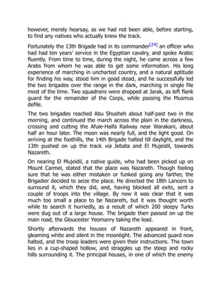 however, merely hearsay, as we had not been able, before starting,
to find any natives who actually knew the track.
Fortunately the 13th Brigade had in its commander[24] an officer who
had had ten years' service in the Egyptian cavalry, and spoke Arabic
fluently. From time to time, during the night, he came across a few
Arabs from whom he was able to get some information. His long
experience of marching in uncharted country, and a natural aptitude
for finding his way, stood him in good stead, and he successfully led
the two brigades over the range in the dark, marching in single file
most of the time. Two squadrons were dropped at Jarak, as left flank
guard for the remainder of the Corps, while passing the Musmus
defile.
The two brigades reached Abu Shusheh about half-past two in the
morning, and continued the march across the plain in the darkness,
crossing and cutting the Afule-Haifa Railway near Warakani, about
half an hour later. The moon was nearly full, and the light good. On
arriving at the foothills, the 14th Brigade halted till daylight, and the
13th pushed on up the track via Jebata and El Mujeidil, towards
Nazareth.
On nearing El Mujeidil, a native guide, who had been picked up on
Mount Carmel, stated that the place was Nazareth. Though feeling
sure that he was either mistaken or funked going any farther, the
Brigadier decided to seize the place. He directed the 18th Lancers to
surround it, which they did, and, having blocked all exits, sent a
couple of troops into the village. By now it was clear that it was
much too small a place to be Nazareth, but it was thought worth
while to search it hurriedly, as a result of which 200 sleepy Turks
were dug out of a large house. The brigade then passed on up the
main road, the Gloucester Yeomanry taking the lead.
Shortly afterwards the houses of Nazareth appeared in front,
gleaming white and silent in the moonlight. The advanced guard now
halted, and the troop leaders were given their instructions. The town
lies in a cup-shaped hollow, and straggles up the steep and rocky
hills surrounding it. The principal houses, in one of which the enemy
 