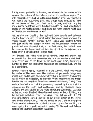 G.H.Q. would probably be located, are situated in the centre of the
town at the bottom of the hollow, and on the northern slopes. The
only information we had as to the exact location of G.H.Q. was that it
was near a big motor-lorry park. Two troops were directed to make
for the centre of the town, find the lorry park, and rush any big
houses near by. Others were directed to gallop on, and seize tactical
points on the northern slope, and block the roads leading north-east
to Tiberias and north-west to Haifa.
Just as day was breaking the regiment drew swords and galloped
into the town, causing the most indescribable confusion amongst the
enemy troops, mostly German, there. Liman von Sanders himself
only just made his escape in time. His housekeeper, whom we
questioned later, declared that, at the first alarm, he dashed down
the stairs of his house and out into the street in his pyjamas, and
made off in a car along the Tiberias road.
The brigade had some hard street fighting, after the enemy had
recovered from his first consternation, but the Germans and Turks
were driven out of the town to the north-east. Here, however, a
number of them got into some houses on the Tiberias road, and put
up a good fight.
Several machine guns, mounted in a big convent which overlooked
the centre of the town from the northern slope, made things very
unpleasant, and it soon became evident that a deliberate dismounted
attack would be necessary to dislodge them. Meanwhile the troops
detailed for the duty had found and entered the enemy G.H.Q. They
made a hurried search of the premises, covered by the rest of the
regiment on the north and north-east, and by Hodson's Horse
standing by, and seized all the more important documents. As soon
as this work was finished, the advanced troops fell back fighting, and
the brigade withdrew down the Afule road, taking with it 1200
prisoners. Before leaving, our troops put out of action all the motor
cars of the enemy G.H.Q., and the lorries of the German lorry park.
These were all afterwards repaired and used by us. On reaching the
plain again, the brigade occupied Junjar, Tel Shadud and Jebata,
holding the southern exits from Nazareth.
 