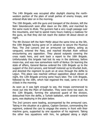 The 14th Brigade was occupied after daylight clearing the north-
western portion of the plain of small parties of enemy troops, and
entered Afule later on in the morning.
The 15th Brigade, with the guns and transport of the division, left the
Nahr Iskanderuneh soon after dawn on the 20th, and marched by
the same route to Afule. The gunners had a very rough passage over
the mountains, and had to spend many hours making a roadway for
the guns, so that they did not reach the station till about eleven at
night.
The 4th Division left the Nahr Mefjir about the same time as the 5th,
the 10th Brigade having gone on in advance to secure the Musmus
Pass. The 2nd Lancers and an armoured car battery, acting as
vanguard, entered the Pass, and reached Khurbet Arah without
encountering any opposition. They placed outposts covering the
cross roads here, and sent back a report to the 10th Brigade.
Unfortunately this brigade had lost its way in the darkness, before
moon-rise, and was now somewhere north of Kerkur. On learning the
state of affairs, General Barrow ordered the 12th Brigade up to the
support of the 2nd Lancers, and himself motored up to Khurbet Arah,
and directed the regiment to push on at once through the defile to
Lejjun. This place was reached without opposition about eleven at
night, the 12th Brigade arriving some hours later. The 11th Brigade,
followed by the 10th, which had regained the road, came in at five
o'clock in the morning.
As soon as it was light enough to see, the troops commenced to
move out into the Plain of Esdraelon. They were none too soon. As
the 12th Brigade, forming the advanced guard of the division,
debouched from the defile, a Turkish battalion, with several machine
guns, was deploying in the plain below.
The 2nd Lancers were leading, accompanied by the armoured cars.
Taking in the situation at a glance, Captain Davison, commanding the
regiment, ordered the cars to engage the enemy in front with their
machine guns, supported by one squadron of his regiment. Taking
the other two squadrons with him, he galloped along a slight
 