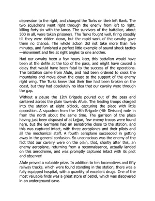 depression to the right, and charged the Turks on their left flank. The
two squadrons went right through the enemy from left to right,
killing forty-six with the lance. The survivors of the battalion, about
500 in all, were taken prisoners. The Turks fought well, firing steadily
till they were ridden down, but the rapid work of the cavalry gave
them no chance. The whole action did not take more than five
minutes, and furnished a perfect little example of sound shock tactics
—movement and fire at right angles to one another.
Had our cavalry been a few hours later, this battalion would have
been at the defile at the top of the pass, and might have caused a
delay that would have been fatal to the success of the operations.
The battalion came from Afule, and had been ordered to cross the
mountains and move down the coast to the support of the enemy
right wing. The Turks knew that their line had been broken on the
coast, but they had absolutely no idea that our cavalry were through
the gap.
Without a pause the 12th Brigade poured out of the pass and
cantered across the plain towards Afule. The leading troops charged
into the station at eight o'clock, capturing the place with little
opposition. A squadron from the 14th Brigade (4th Division) rode in
from the north about the same time. The garrison of the place
having just been disposed of at Lejjun, few enemy troops were found
here, but the Germans had an aerodrome close to the station, and
this was captured intact, with three aeroplanes and their pilots and
all the mechanical staff. A fourth aeroplane succeeded in getting
away in the general confusion. So unconscious was the enemy of the
fact that our cavalry were on the plain, that, shortly after this, an
enemy aeroplane, returning from a reconnaissance, actually landed
on this aerodrome, and was promptly captured intact with its pilot
and observer!
Afule proved a valuable prize. In addition to ten locomotives and fifty
railway trucks, which were found standing in the station, there was a
fully equipped hospital, with a quantity of excellent drugs. One of the
most valuable finds was a great store of petrol, which was discovered
in an underground cave.
 