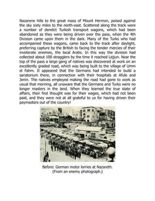 Nazarene hills to the great mass of Mount Hermon, poised against
the sky sixty miles to the north-east. Scattered along the track were
a number of derelict Turkish transport wagons, which had been
abandoned as they were being driven over the pass, when the 4th
Division came upon them in the dark. Many of the Turks who had
accompanied these wagons, came back to the track after daylight,
preferring capture by the British to facing the tender mercies of their
inveterate enemies, the local Arabs. In this way the division had
collected about 100 stragglers by the time it reached Lejjun. Near the
top of the pass a large gang of natives was discovered at work on an
excellently graded road, which was being built to the village of Umm
el Fahm. It appeared that the Germans had intended to build a
sanatorium there, in connection with their hospitals at Afule and
Jenin. The natives employed making the road had gone to work as
usual that morning, all unaware that the Germans and Turks were no
longer masters in the land. When they learned the true state of
affairs, their first thought was for their wages, which had not been
paid, and they were not at all grateful to us for having driven their
paymasters out of the country!
Before: German motor lorries at Nazareth.
(From an enemy photograph.)
 