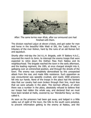 After: The same lorries near Afule, after our armoured cars had
finished with them.
The division reached Lejjun at eleven o'clock, and got water for man
and horse in the beautiful little Wadi el Sitt, the 'Lady's Brook,' a
tributary of the river Kishon, hard by the ruins of an old Roman fort
and aqueduct.
Shortly after mid-day the 3rd A.L.H. Brigade, with 'A' Battery H.A.C.,
resumed the march to Jenin, to intercept the enemy troops that were
expected to retire down the Dothan Pass from Nablus and its
neighbourhood. The brigade reached the town in the early afternoon,
and the leading regiment, the 10th, at once charged straight into it,
galloping over an entrenched position, and through the streets of the
town. The enemy was completely demoralised by this unexpected
attack from the rear, and made little resistance. Such opposition as
was encountered was speedily crushed, and nearly 2000 prisoners
fell into our hands. None of the troops in the place had the faintest
idea that our cavalry had even broken through their line, much less
that we were actually in the plain. The German officers, of whom
there was a number in the place, absolutely refused to believe that
our troops had ridden the whole way, and declared that we must
have been landed at Haifa, covered by our 'Wonderful Navy,' as they
called it.
As soon as the prisoners had been got away, and lodged in a little
valley out of sight of the town, the hills to the south were picketed,
to prevent information getting to the enemy at Nablus, and the
 