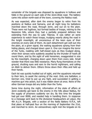 remainder of the brigade was disposed by squadrons in hollows and
folds in the ground on each side of the Jenin-Afule road. The battery
came into action north-east of the town, covering the Nablus road.
As was expected, after dark the enemy began to retire from his
positions at Nablus and Samaria, and all night long his battalions
marched down the road, through Jenin, and out on to the plain.
These were not fugitives, but formed bodies of troops, retiring to the
Nazarene hills, where they had a partially prepared defence line
extending from the sea to Lake Tiberias. It was rather an eerie
experience to watch these troops, trudging wearily along the road in
the bright moonlight, all unconscious of the keen eyes of their
enemies on every side of them. As each detachment got well out into
the plain, at a given signal, the waiting squadrons sprang from their
hiding places, and charged down upon it. One can imagine the terror
of the Turks, nodding with half-closed eyes as they trudged along,
when their senses were suddenly assailed by the thunder of hoofs all
round them, and by the sight of wild horsemen, exaggerated in size
by the moonlight, charging down upon them from every side. Small
wonder that there was little resistance. Many flung themselves on the
ground, shutting eyes and ears to the horrid nightmare, and calling
on Allah to deliver them. Others threw down their rifles and held up
their hands.
Each lot was quickly hustled out of sight, and the squadrons returned
to their lairs, to await the coming of the next. Only one battalion, a
German one, tried to put up any fight, and succeeded in getting a
machine gun into action, but it was ridden down at once. None of the
other German troops did any better than the Turks.
Some time during the night, information of the state of affairs at
Jenin evidently got back to the enemy in the hills about Nablus, for
the supply of prisoners suddenly ran dry. By this time the brigade
had got over 8000, and needed help in handling them. In response
to a message sent back to the divisional headquarters at Lejjun, the
4th A.L.H. Brigade, with a section of the Notts Battery R.H.A., left
that place at half-past four on the morning of September the 21st,
and marched to Jenin. An extraordinary sight met the brigade on its
 
