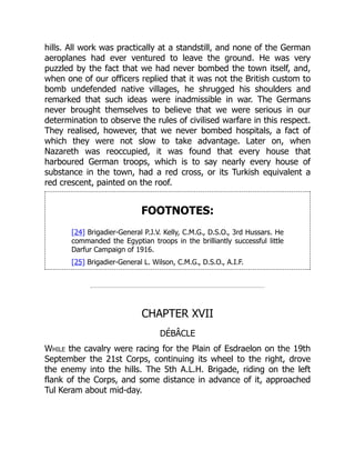 hills. All work was practically at a standstill, and none of the German
aeroplanes had ever ventured to leave the ground. He was very
puzzled by the fact that we had never bombed the town itself, and,
when one of our officers replied that it was not the British custom to
bomb undefended native villages, he shrugged his shoulders and
remarked that such ideas were inadmissible in war. The Germans
never brought themselves to believe that we were serious in our
determination to observe the rules of civilised warfare in this respect.
They realised, however, that we never bombed hospitals, a fact of
which they were not slow to take advantage. Later on, when
Nazareth was reoccupied, it was found that every house that
harboured German troops, which is to say nearly every house of
substance in the town, had a red cross, or its Turkish equivalent a
red crescent, painted on the roof.
FOOTNOTES:
[24] Brigadier-General P.J.V. Kelly, C.M.G., D.S.O., 3rd Hussars. He
commanded the Egyptian troops in the brilliantly successful little
Darfur Campaign of 1916.
[25] Brigadier-General L. Wilson, C.M.G., D.S.O., A.I.F.
CHAPTER XVII
DÉBÂCLE
While the cavalry were racing for the Plain of Esdraelon on the 19th
September the 21st Corps, continuing its wheel to the right, drove
the enemy into the hills. The 5th A.L.H. Brigade, riding on the left
flank of the Corps, and some distance in advance of it, approached
Tul Keram about mid-day.
 