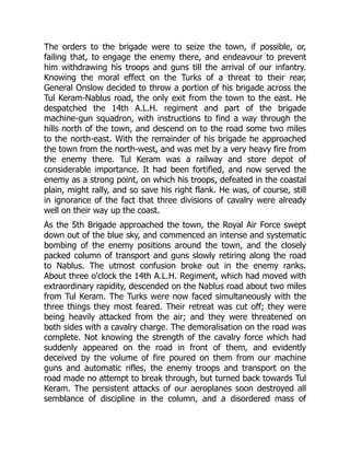 The orders to the brigade were to seize the town, if possible, or,
failing that, to engage the enemy there, and endeavour to prevent
him withdrawing his troops and guns till the arrival of our infantry.
Knowing the moral effect on the Turks of a threat to their rear,
General Onslow decided to throw a portion of his brigade across the
Tul Keram-Nablus road, the only exit from the town to the east. He
despatched the 14th A.L.H. regiment and part of the brigade
machine-gun squadron, with instructions to find a way through the
hills north of the town, and descend on to the road some two miles
to the north-east. With the remainder of his brigade he approached
the town from the north-west, and was met by a very heavy fire from
the enemy there. Tul Keram was a railway and store depot of
considerable importance. It had been fortified, and now served the
enemy as a strong point, on which his troops, defeated in the coastal
plain, might rally, and so save his right flank. He was, of course, still
in ignorance of the fact that three divisions of cavalry were already
well on their way up the coast.
As the 5th Brigade approached the town, the Royal Air Force swept
down out of the blue sky, and commenced an intense and systematic
bombing of the enemy positions around the town, and the closely
packed column of transport and guns slowly retiring along the road
to Nablus. The utmost confusion broke out in the enemy ranks.
About three o'clock the 14th A.L.H. Regiment, which had moved with
extraordinary rapidity, descended on the Nablus road about two miles
from Tul Keram. The Turks were now faced simultaneously with the
three things they most feared. Their retreat was cut off; they were
being heavily attacked from the air; and they were threatened on
both sides with a cavalry charge. The demoralisation on the road was
complete. Not knowing the strength of the cavalry force which had
suddenly appeared on the road in front of them, and evidently
deceived by the volume of fire poured on them from our machine
guns and automatic rifles, the enemy troops and transport on the
road made no attempt to break through, but turned back towards Tul
Keram. The persistent attacks of our aeroplanes soon destroyed all
semblance of discipline in the column, and a disordered mass of
 