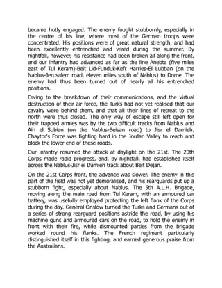 became hotly engaged. The enemy fought stubbornly, especially in
the centre of his line, where most of the German troops were
concentrated. His positions were of great natural strength, and had
been excellently entrenched and wired during the summer. By
nightfall, however, his resistance had been broken all along the front,
and our infantry had advanced as far as the line Anebta (five miles
east of Tul Keram)-Beit Lid-Funduk-Kefr Harries-El Lubban (on the
Nablus-Jerusalem road, eleven miles south of Nablus) to Dome. The
enemy had thus been turned out of nearly all his entrenched
positions.
Owing to the breakdown of their communications, and the virtual
destruction of their air force, the Turks had not yet realised that our
cavalry were behind them, and that all their lines of retreat to the
north were thus closed. The only way of escape still left open for
their trapped armies was by the two difficult tracks from Nablus and
Ain el Subian (on the Nablus-Beisan road) to Jisr el Damieh.
Chaytor's Force was fighting hard in the Jordan Valley to reach and
block the lower end of these roads.
Our infantry resumed the attack at daylight on the 21st. The 20th
Corps made rapid progress, and, by nightfall, had established itself
across the Nablus-Jisr el Damieh track about Beit Dejan.
On the 21st Corps front, the advance was slower. The enemy in this
part of the field was not yet demoralised, and his rearguards put up a
stubborn fight, especially about Nablus. The 5th A.L.H. Brigade,
moving along the main road from Tul Keram, with an armoured car
battery, was usefully employed protecting the left flank of the Corps
during the day. General Onslow turned the Turks and Germans out of
a series of strong rearguard positions astride the road, by using his
machine guns and armoured cars on the road, to hold the enemy in
front with their fire, while dismounted parties from the brigade
worked round his flanks. The French regiment particularly
distinguished itself in this fighting, and earned generous praise from
the Australians.
 