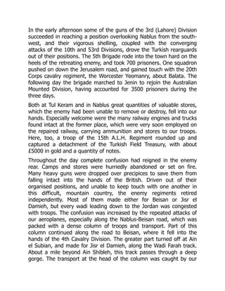 In the early afternoon some of the guns of the 3rd (Lahore) Division
succeeded in reaching a position overlooking Nablus from the south-
west, and their vigorous shelling, coupled with the converging
attacks of the 10th and 53rd Divisions, drove the Turkish rearguards
out of their positions. The 5th Brigade rode into the town hard on the
heels of the retreating enemy, and took 700 prisoners. One squadron
pushed on down the Jerusalem road, and gained touch with the 20th
Corps cavalry regiment, the Worcester Yeomanry, about Balata. The
following day the brigade marched to Jenin to rejoin the Australian
Mounted Division, having accounted for 3500 prisoners during the
three days.
Both at Tul Keram and in Nablus great quantities of valuable stores,
which the enemy had been unable to remove or destroy, fell into our
hands. Especially welcome were the many railway engines and trucks
found intact at the former place, which were very soon employed on
the repaired railway, carrying ammunition and stores to our troops.
Here, too, a troop of the 15th A.L.H. Regiment rounded up and
captured a detachment of the Turkish Field Treasury, with about
£5000 in gold and a quantity of notes.
Throughout the day complete confusion had reigned in the enemy
rear. Camps and stores were hurriedly abandoned or set on fire.
Many heavy guns were dropped over precipices to save them from
falling intact into the hands of the British. Driven out of their
organised positions, and unable to keep touch with one another in
this difficult, mountain country, the enemy regiments retired
independently. Most of them made either for Beisan or Jisr el
Damieh, but every wadi leading down to the Jordan was congested
with troops. The confusion was increased by the repeated attacks of
our aeroplanes, especially along the Nablus-Beisan road, which was
packed with a dense column of troops and transport. Part of this
column continued along the road to Beisan, where it fell into the
hands of the 4th Cavalry Division. The greater part turned off at Ain
el Subian, and made for Jisr el Damieh, along the Wadi Farah track.
About a mile beyond Ain Shibleh, this track passes through a deep
gorge. The transport at the head of the column was caught by our
 