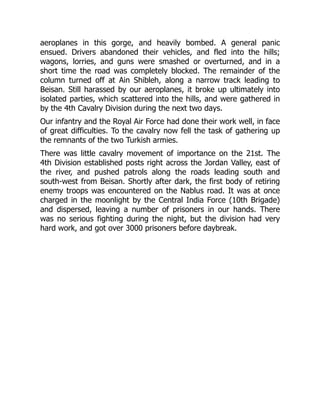 aeroplanes in this gorge, and heavily bombed. A general panic
ensued. Drivers abandoned their vehicles, and fled into the hills;
wagons, lorries, and guns were smashed or overturned, and in a
short time the road was completely blocked. The remainder of the
column turned off at Ain Shibleh, along a narrow track leading to
Beisan. Still harassed by our aeroplanes, it broke up ultimately into
isolated parties, which scattered into the hills, and were gathered in
by the 4th Cavalry Division during the next two days.
Our infantry and the Royal Air Force had done their work well, in face
of great difficulties. To the cavalry now fell the task of gathering up
the remnants of the two Turkish armies.
There was little cavalry movement of importance on the 21st. The
4th Division established posts right across the Jordan Valley, east of
the river, and pushed patrols along the roads leading south and
south-west from Beisan. Shortly after dark, the first body of retiring
enemy troops was encountered on the Nablus road. It was at once
charged in the moonlight by the Central India Force (10th Brigade)
and dispersed, leaving a number of prisoners in our hands. There
was no serious fighting during the night, but the division had very
hard work, and got over 3000 prisoners before daybreak.
 
