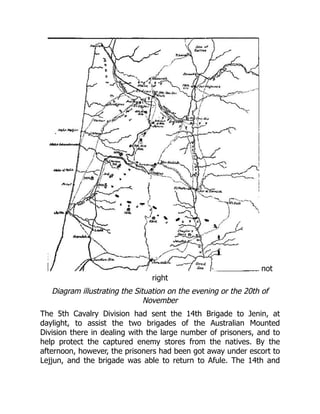not
right
Diagram illustrating the Situation on the evening or the 20th of
November
The 5th Cavalry Division had sent the 14th Brigade to Jenin, at
daylight, to assist the two brigades of the Australian Mounted
Division there in dealing with the large number of prisoners, and to
help protect the captured enemy stores from the natives. By the
afternoon, however, the prisoners had been got away under escort to
Lejjun, and the brigade was able to return to Afule. The 14th and
 