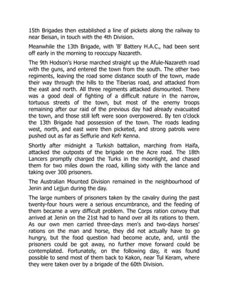 15th Brigades then established a line of pickets along the railway to
near Beisan, in touch with the 4th Division.
Meanwhile the 13th Brigade, with 'B' Battery H.A.C., had been sent
off early in the morning to reoccupy Nazareth.
The 9th Hodson's Horse marched straight up the Afule-Nazareth road
with the guns, and entered the town from the south. The other two
regiments, leaving the road some distance south of the town, made
their way through the hills to the Tiberias road, and attacked from
the east and north. All three regiments attacked dismounted. There
was a good deal of fighting of a difficult nature in the narrow,
tortuous streets of the town, but most of the enemy troops
remaining after our raid of the previous day had already evacuated
the town, and those still left were soon overpowered. By ten o'clock
the 13th Brigade had possession of the town. The roads leading
west, north, and east were then picketed, and strong patrols were
pushed out as far as Seffurie and Kefr Kenna.
Shortly after midnight a Turkish battalion, marching from Haifa,
attacked the outposts of the brigade on the Acre road. The 18th
Lancers promptly charged the Turks in the moonlight, and chased
them for two miles down the road, killing sixty with the lance and
taking over 300 prisoners.
The Australian Mounted Division remained in the neighbourhood of
Jenin and Lejjun during the day.
The large numbers of prisoners taken by the cavalry during the past
twenty-four hours were a serious encumbrance, and the feeding of
them became a very difficult problem. The Corps ration convoy that
arrived at Jenin on the 21st had to hand over all its rations to them.
As our own men carried three-days men's and two-days horses'
rations on the man and horse, they did not actually have to go
hungry, but the food question had become acute, and, until the
prisoners could be got away, no further move forward could be
contemplated. Fortunately, on the following day, it was found
possible to send most of them back to Kakon, near Tul Keram, where
they were taken over by a brigade of the 60th Division.
 