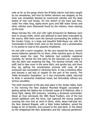 rode as far as the gorge where the ill-fated column had been caught
by our aeroplanes, and here its farther advance was stopped, as the
track was completely blocked by overturned vehicles and the dead
bodies of men and horses. On one stretch of the track just here,
under five miles long, eighty-seven guns and 900 motor lorries and
other vehicles were afterwards found by the infantry, when clearing
up the area.
About mid-day the 11th and 12th Light Armoured Car Batteries were
sent to occupy Haifa, which was believed to have been evacuated by
the enemy. With them went the General commanding the artillery of
the Cavalry Corps, in a large and beautiful Rolls-Royce car, with the
Commander-in-Chiefs Union Jack on the bonnet, and a proclamation
in his pocket to read to the peaceful inhabitants.
He met with a warm reception. As the cars neared the town, several
enemy batteries opened fire on them, while machine guns on Mount
Carmel swept the road. The batteries had evidently registered
carefully, for almost the first salvo hit the General's car, knocking it
into the ditch and smashing the flag. The General himself, with his
staff, had to take cover in the same ditch, and quickly too, and there
they lay, getting the proclamation covered with mud, till the
armoured cars succeeded in retrieving them. It was a shocking affair,
and showed a sad lack of respect on the part of the enemy. The
'Haifa Annexation Expedition,' as it was irreverently called, returned
to Afule in somewhat chastened mood, but fortunately without any
serious casualties.
The chief movement of the day took place in the Jordan Valley. Early
in the morning the New Zealand Mounted Brigade succeeded in
getting astride the Nablus-Jisr el Damieh roads at El Makhruk, after a
sharp fight, taking 500 prisoners, including a divisional commander.
About an hour previously the 38th Royal Fusiliers, one of the two
Jewish battalions with the force, had captured the enemy position
covering the river ford at Umm el Shert, while, about half-past ten,
the New Zealand Brigade, with a West Indies battalion, seized the
bridge at Jisr el Damieh, and crossed to the east bank. In the attack
on the bridgehead the New Zealanders and the 'coloured gentlemen'
 
