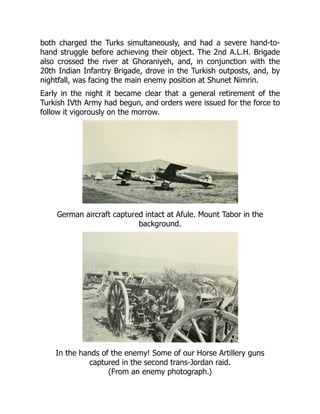 both charged the Turks simultaneously, and had a severe hand-to-
hand struggle before achieving their object. The 2nd A.L.H. Brigade
also crossed the river at Ghoraniyeh, and, in conjunction with the
20th Indian Infantry Brigade, drove in the Turkish outposts, and, by
nightfall, was facing the main enemy position at Shunet Nimrin.
Early in the night it became clear that a general retirement of the
Turkish IVth Army had begun, and orders were issued for the force to
follow it vigorously on the morrow.
German aircraft captured intact at Afule. Mount Tabor in the
background.
In the hands of the enemy! Some of our Horse Artillery guns
captured in the second trans-Jordan raid.
(From an enemy photograph.)
 
