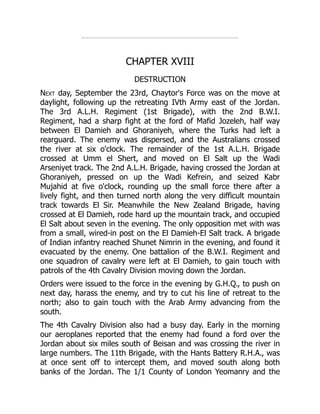 CHAPTER XVIII
DESTRUCTION
Next day, September the 23rd, Chaytor's Force was on the move at
daylight, following up the retreating IVth Army east of the Jordan.
The 3rd A.L.H. Regiment (1st Brigade), with the 2nd B.W.I.
Regiment, had a sharp fight at the ford of Mafid Jozeleh, half way
between El Damieh and Ghoraniyeh, where the Turks had left a
rearguard. The enemy was dispersed, and the Australians crossed
the river at six o'clock. The remainder of the 1st A.L.H. Brigade
crossed at Umm el Shert, and moved on El Salt up the Wadi
Arseniyet track. The 2nd A.L.H. Brigade, having crossed the Jordan at
Ghoraniyeh, pressed on up the Wadi Kefrein, and seized Kabr
Mujahid at five o'clock, rounding up the small force there after a
lively fight, and then turned north along the very difficult mountain
track towards El Sir. Meanwhile the New Zealand Brigade, having
crossed at El Damieh, rode hard up the mountain track, and occupied
El Salt about seven in the evening. The only opposition met with was
from a small, wired-in post on the El Damieh-El Salt track. A brigade
of Indian infantry reached Shunet Nimrin in the evening, and found it
evacuated by the enemy. One battalion of the B.W.I. Regiment and
one squadron of cavalry were left at El Damieh, to gain touch with
patrols of the 4th Cavalry Division moving down the Jordan.
Orders were issued to the force in the evening by G.H.Q., to push on
next day, harass the enemy, and try to cut his line of retreat to the
north; also to gain touch with the Arab Army advancing from the
south.
The 4th Cavalry Division also had a busy day. Early in the morning
our aeroplanes reported that the enemy had found a ford over the
Jordan about six miles south of Beisan and was crossing the river in
large numbers. The 11th Brigade, with the Hants Battery R.H.A., was
at once sent off to intercept them, and moved south along both
banks of the Jordan. The 1/1 County of London Yeomanry and the
 