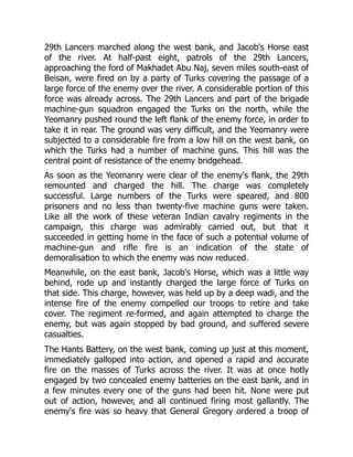 29th Lancers marched along the west bank, and Jacob's Horse east
of the river. At half-past eight, patrols of the 29th Lancers,
approaching the ford of Makhadet Abu Naj, seven miles south-east of
Beisan, were fired on by a party of Turks covering the passage of a
large force of the enemy over the river. A considerable portion of this
force was already across. The 29th Lancers and part of the brigade
machine-gun squadron engaged the Turks on the north, while the
Yeomanry pushed round the left flank of the enemy force, in order to
take it in rear. The ground was very difficult, and the Yeomanry were
subjected to a considerable fire from a low hill on the west bank, on
which the Turks had a number of machine guns. This hill was the
central point of resistance of the enemy bridgehead.
As soon as the Yeomanry were clear of the enemy's flank, the 29th
remounted and charged the hill. The charge was completely
successful. Large numbers of the Turks were speared, and 800
prisoners and no less than twenty-five machine guns were taken.
Like all the work of these veteran Indian cavalry regiments in the
campaign, this charge was admirably carried out, but that it
succeeded in getting home in the face of such a potential volume of
machine-gun and rifle fire is an indication of the state of
demoralisation to which the enemy was now reduced.
Meanwhile, on the east bank, Jacob's Horse, which was a little way
behind, rode up and instantly charged the large force of Turks on
that side. This charge, however, was held up by a deep wadi, and the
intense fire of the enemy compelled our troops to retire and take
cover. The regiment re-formed, and again attempted to charge the
enemy, but was again stopped by bad ground, and suffered severe
casualties.
The Hants Battery, on the west bank, coming up just at this moment,
immediately galloped into action, and opened a rapid and accurate
fire on the masses of Turks across the river. It was at once hotly
engaged by two concealed enemy batteries on the east bank, and in
a few minutes every one of the guns had been hit. None were put
out of action, however, and all continued firing most gallantly. The
enemy's fire was so heavy that General Gregory ordered a troop of
 