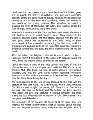 cavalry out into the open to try and draw the fire of the Turkish guns,
and so enable the battery to withdraw and take up a concealed
position. Before the guns could be moved, however, the situation was
cleared by one of the Yeomanry squadrons, which had worked its
way south of the enemy position. This squadron succeeded in
crossing the river at Makhadet Fath Allah, and, wading across the
river, charged and captured the enemy guns.
Meanwhile a squadron of the 29th had been sent across the river, a
little farther north, to assist Jacob's Horse. Thus reinforced, the
regiment attacked again, and this attack, coupled with the loss of
their guns, broke the resistance of the Turks. Most of them
surrendered. A few succeeded in escaping for the time, amid the
broken ground on both banks of the river. 3000 prisoners, including a
divisional commander, ten guns, and thirty machine guns fell into our
hands.
After the action, the brigade continued its march south, to Ras el
Humeiyir, where it bivouacked for the night, with outposts south and
west, along the Wadi el Sherar and east of the Jordan.
During the night a troop of the 29th Lancers was sent off into the
hills to the west, to try and gain touch with the 20th Corps, about
Khurbet Atuf. This troop marched all night, along a very difficult
footpath, and met the 20th Corps cavalry regiment (Worcester
Yeomanry) at Atuf early in the morning. It rejoined the 11th Brigade
near Ras Umm Zoka during the day.
The task assigned to the 5th Cavalry Division on the 23rd was the
capture of Acre and Haifa. The 13th Brigade, with a Light Armoured
Car Battery and a light car patrol, left Nazareth at five in the
morning. Marching via Seffurie and Shefa Amr, the force reached
Acre about mid-day, and captured it without difficulty, the small
enemy garrison showing little inclination to fight. 260 prisoners and
two guns were taken here.
The remainder of the division left Nazareth at the same hour, and
reached the Kishon railway bridge, near El Harithie, about mid-day.
The 14th Brigade remained here, while the 15th Brigade, with 'B'
 