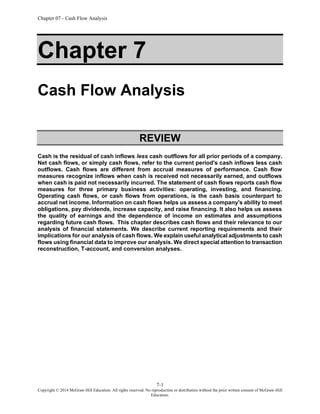Chapter 07 - Cash Flow Analysis
7-1
Copyright © 2014 McGraw-Hill Education. All rights reserved. No reproduction or distribution without the prior written consent of McGraw-Hill
Education.
Chapter 7
Cash Flow Analysis
REVIEW
Cash is the residual of cash inflows less cash outflows for all prior periods of a company.
Net cash flows, or simply cash flows, refer to the current period's cash inflows less cash
outflows. Cash flows are different from accrual measures of performance. Cash flow
measures recognize inflows when cash is received not necessarily earned, and outflows
when cash is paid not necessarily incurred. The statement of cash flows reports cash flow
measures for three primary business activities: operating, investing, and financing.
Operating cash flows, or cash flows from operations, is the cash basis counterpart to
accrual net income. Information on cash flows helps us assess a company's ability to meet
obligations, pay dividends, increase capacity, and raise financing. It also helps us assess
the quality of earnings and the dependence of income on estimates and assumptions
regarding future cash flows. This chapter describes cash flows and their relevance to our
analysis of financial statements. We describe current reporting requirements and their
implications for our analysis of cash flows. We explain useful analytical adjustments to cash
flows using financial data to improve our analysis. We direct special attention to transaction
reconstruction, T-account, and conversion analyses.
 