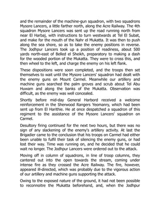 and the remainder of the machine-gun squadron, with two squadrons
Mysore Lancers, a little farther north, along the Acre Railway. The 4th
squadron Mysore Lancers was sent up the road running north from
near El Harbaj, with instructions to turn westwards at Tel El Subat,
and make for the mouth of the Nahr el Mukatta. It was then to push
along the sea shore, so as to take the enemy positions in reverse.
The Jodhpur Lancers took up a position of readiness, about 500
yards north-east of Belled el Sheikh, preparatory to making a dash
for the wooded portion of the Mukatta. They were to cross this, and
then wheel to the left, and charge the enemy on his left flank.
These dispositions were soon completed, and the troops then set
themselves to wait until the Mysore Lancers' squadron had dealt with
the enemy guns on Mount Carmel. Meanwhile our artillery and
machine guns searched the palm groves and scrub about Tel Abu
Huwam and along the banks of the Mukatta. Observation was
difficult, as the enemy was well concealed.
Shortly before mid-day General Harbord received a welcome
reinforcement in the Sherwood Rangers Yeomanry, which had been
sent up from El Harithie. He at once despatched a squadron of this
regiment to the assistance of the Mysore Lancers' squadron on
Carmel.
Desultory firing continued for the next two hours, but there was no
sign of any slackening of the enemy's artillery activity. At last the
Brigadier came to the conclusion that his troops on Carmel had either
been unable to fulfil their task of silencing the enemy guns, or had
lost their way. Time was running on, and he decided that he could
wait no longer. The Jodhpur Lancers were ordered out to the attack.
Moving off in column of squadrons, in line of troop columns, they
cantered out into the open towards the stream, coming under
intense fire as they crossed the Acre Railway. The fire, however,
appeared ill-directed, which was probably due to the vigorous action
of our artillery and machine guns supporting the attack.
Owing to the exposed nature of the ground, it had not been possible
to reconnoitre the Mukatta beforehand, and, when the Jodhpur
 