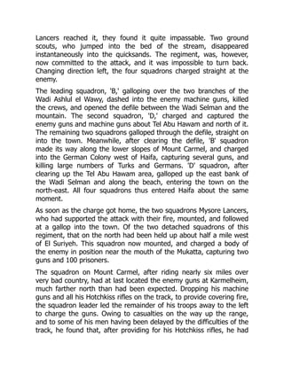 Lancers reached it, they found it quite impassable. Two ground
scouts, who jumped into the bed of the stream, disappeared
instantaneously into the quicksands. The regiment, was, however,
now committed to the attack, and it was impossible to turn back.
Changing direction left, the four squadrons charged straight at the
enemy.
The leading squadron, 'B,' galloping over the two branches of the
Wadi Ashlul el Wawy, dashed into the enemy machine guns, killed
the crews, and opened the defile between the Wadi Selman and the
mountain. The second squadron, 'D,' charged and captured the
enemy guns and machine guns about Tel Abu Hawam and north of it.
The remaining two squadrons galloped through the defile, straight on
into the town. Meanwhile, after clearing the defile, 'B' squadron
made its way along the lower slopes of Mount Carmel, and charged
into the German Colony west of Haifa, capturing several guns, and
killing large numbers of Turks and Germans. 'D' squadron, after
clearing up the Tel Abu Hawam area, galloped up the east bank of
the Wadi Selman and along the beach, entering the town on the
north-east. All four squadrons thus entered Haifa about the same
moment.
As soon as the charge got home, the two squadrons Mysore Lancers,
who had supported the attack with their fire, mounted, and followed
at a gallop into the town. Of the two detached squadrons of this
regiment, that on the north had been held up about half a mile west
of El Suriyeh. This squadron now mounted, and charged a body of
the enemy in position near the mouth of the Mukatta, capturing two
guns and 100 prisoners.
The squadron on Mount Carmel, after riding nearly six miles over
very bad country, had at last located the enemy guns at Karmelheim,
much farther north than had been expected. Dropping his machine
guns and all his Hotchkiss rifles on the track, to provide covering fire,
the squadron leader led the remainder of his troops away to the left
to charge the guns. Owing to casualties on the way up the range,
and to some of his men having been delayed by the difficulties of the
track, he found that, after providing for his Hotchkiss rifles, he had
 