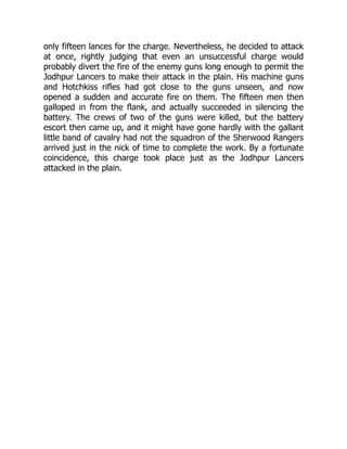 only fifteen lances for the charge. Nevertheless, he decided to attack
at once, rightly judging that even an unsuccessful charge would
probably divert the fire of the enemy guns long enough to permit the
Jodhpur Lancers to make their attack in the plain. His machine guns
and Hotchkiss rifles had got close to the guns unseen, and now
opened a sudden and accurate fire on them. The fifteen men then
galloped in from the flank, and actually succeeded in silencing the
battery. The crews of two of the guns were killed, but the battery
escort then came up, and it might have gone hardly with the gallant
little band of cavalry had not the squadron of the Sherwood Rangers
arrived just in the nick of time to complete the work. By a fortunate
coincidence, this charge took place just as the Jodhpur Lancers
attacked in the plain.
 