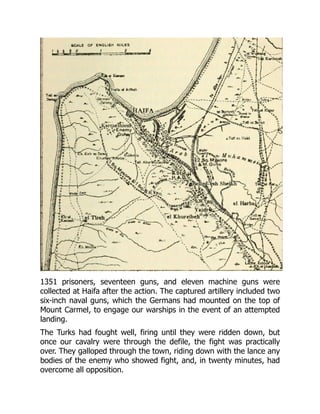 1351 prisoners, seventeen guns, and eleven machine guns were
collected at Haifa after the action. The captured artillery included two
six-inch naval guns, which the Germans had mounted on the top of
Mount Carmel, to engage our warships in the event of an attempted
landing.
The Turks had fought well, firing until they were ridden down, but
once our cavalry were through the defile, the fight was practically
over. They galloped through the town, riding down with the lance any
bodies of the enemy who showed fight, and, in twenty minutes, had
overcome all opposition.
 
