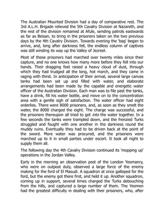 The Australian Mounted Division had a day of comparative rest. The
3rd A.L.H. Brigade relieved the 5th Cavalry Division at Nazareth, and
the rest of the division remained at Afule, sending patrols eastwards
as far as Beisan, to bring in the prisoners taken on the two previous
days by the 4th Cavalry Division. Towards evening the 'bag' began to
arrive, and, long after darkness fell, the endless column of captives
was still winding its way up the Valley of Jezreel.
Most of these prisoners had marched over twenty miles since their
capture, and no one knows how many more before they fell into our
hands. Their dragging feet raised a heavy cloud of dust, through
which they had trudged all the long, hot march, and they came in
raging with thirst. In anticipation of their arrival, several large canvas
tanks had been set up and filled with water, and elaborate
arrangements had been made by the capable and energetic water
officer of the Australian Division. Each man was to file past the tanks,
have a drink, fill his water bottle, and move on to the concentration
area with a gentle sigh of satisfaction. The water officer had eight
orderlies. There were 8000 prisoners, and, as soon as they smelt the
water, the 8000 charged the eight. The charge was successful, and
the prisoners thereupon all tried to get into the water together. In a
few seconds the tanks were trampled down, and the frenzied Turks
struggled and fought with one another in the darkness round the
muddy ruins. Eventually they had to be driven back at the point of
the sword. More water was procured, and the prisoners were
marched up to it in small parties under escort. It took all night to
supply them all.
The following day the 4th Cavalry Division continued its 'mopping up'
operations in the Jordan Valley.
Early in the morning an observation post of the London Yeomanry,
who were on outpost duty, observed a large force of the enemy
making for the ford of El Masudi. A squadron at once galloped for the
ford, but the enemy got there first, and held it up. Another squadron,
coming up in support, several times charged the Turks debouching
from the hills, and captured a large number of them. The Yeomen
had the greatest difficulty in dealing with their prisoners, who, after
 