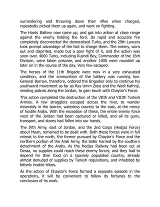 surrendering and throwing down their rifles when charged,
repeatedly picked them up again, and went on fighting.
The Hants Battery now came up, and got into action at close range
against the enemy holding the ford. Its rapid and accurate fire
completely disconcerted the demoralised Turks, and the 29th Lancers
took prompt advantage of the fact to charge them. The enemy, worn
out and dispirited, made but a poor fight of it, and the action was
soon over. 4000 Turks, including Rushdi Bey, Commander of the 16th
Division, were taken prisoner, and another 1000 were rounded up
later on in the course of the day. Very few escaped.
The horses of the 11th Brigade were now in a very exhausted
condition, and the ammunition of the battery was running low.
General Barrow, therefore, ordered the Brigadier only to continue his
southward movement as far as Ras Umm Zoka and the Wadi Kafrinji,
sending patrols along the Jordan, to gain touch with Chaytor's Force.
This action completed the destruction of the VIIth and VIIIth Turkish
Armies. A few stragglers escaped across the river, to wander
miserably in the barren, waterless country to the east, at the mercy
of hostile Arabs. With the exception of these, the entire enemy force
west of the Jordan had been captured or killed, and all its guns,
transport, and stores had fallen into our hands.
The IVth Army, east of Jordan, and the 2nd Corps (Hedjaz Force)
about Maan, remained to be dealt with. Both these forces were in full
retreat to the north, the former pursued by Chaytor's Force and the
northern portion of the Arab Army, the latter harried by the southern
detachment of the Arabs. As the Hedjaz Railway had been cut at
Deraa, no supplies could reach these enemy forces, and they had to
depend for their food on a sparsely populated country, already
almost denuded of supplies by Turkish requisitions, and inhabited by
bitterly hostile tribes.
As the action of Chaytor's Force formed a separate episode in the
operations, it will be convenient to follow its fortunes to the
conclusion of its work.
 