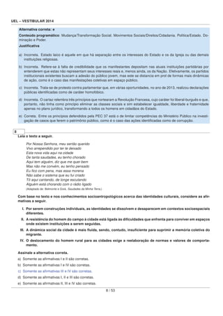 UEL – VESTIBULAR 2014
Alternativa correta: e
Conteúdo programático: Mudança/Transformação Social. Movimentos Sociais/Direitos/Cidadania. Política/Estado. Do-
minação e Poder.
Justiﬁcativa
a) Incorreta. Estado laico é aquele em que há separação entre os interesses do Estado e os da Igreja ou das demais
instituições religiosas.
b) Incorreta. Refere-se à falta de credibilidade que os manifestantes depositam nas atuais instituições partidárias por
entenderem que estas não representam seus interesses reais e, menos ainda, os da Nação. Efetivamente, os partidos
institucionais existentes buscam a adesão do público jovem, mas este se distancia em prol de formas mais dinâmicas
de ação, como é o caso das manifestações coletivas em espaço público.
c) Incorreta. Trata-se de protesto contra parlamentar que, em várias oportunidades, no ano de 2013, realizou declarações
públicas identiﬁcadas como de caráter homofóbico.
d) Incorreta. O cartaz relembra três princípios que nortearam a Revolução Francesa, cujo caráter foi liberal-burguês e que,
portanto, não tinha como princípio eliminar as classes sociais e sim estabelecer igualdade, liberdade e fraternidade
apenas no plano jurídico, transformando a todos os homens em cidadãos do Estado.
e) Correta. Entre os princípios defendidos pela PEC 37 está o de limitar competências do Ministério Público na investi-
gação de casos que ferem o patrimônio público, como é o caso das ações identiﬁcadas como de corrupção.
8
Leia o texto a seguir.
Por Nossa Senhora, meu sertão querido
Vivo arrependido por ter te deixado
Esta nova vida aqui na cidade
De tanta saudades, eu tenho chorado
Aqui tem alguém, diz que me quer bem
Mas não me convém, eu tenho pensado
Eu ﬁco com pena, mas essa morena
Não sabe o sistema que eu fui criado
Tô aqui cantando, de longe escutando
Alguém está chorando com o rádio ligado
(Adaptado de: Belmonte e Goiá. Saudades da Minha Terra.)
Com base no texto e nos conhecimentos socioantropológicos acerca das identidades culturais, considere as aﬁr-
mativas a seguir.
I. Por serem construções individuais, as identidades se dissolvem e desaparecem em contextos socioespaciais
diferentes.
II. A resistência do homem do campo à cidade está ligada às diﬁculdades que enfrenta para conviver em espaços
onde existem instituições a serem seguidas.
III. A dinâmica social da cidade é mais ﬂuida, sendo, contudo, insuﬁciente para suprimir a memória coletiva do
migrante.
IV. O deslocamento do homem rural para as cidades exige a reelaboração de normas e valores de comporta-
mento.
Assinale a alternativa correta.
a) Somente as aﬁrmativas I e II são corretas.
b) Somente as aﬁrmativas I e IV são corretas.
c) Somente as aﬁrmativas III e IV são corretas.
d) Somente as aﬁrmativas I, II e III são corretas.
e) Somente as aﬁrmativas II, III e IV são corretas.
8 / 53
 