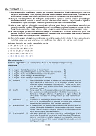 UEL – VESTIBULAR 2014
(I) Busca desenvolver uma ideia ou conceito por intermédio da disposição de vários elementos no espaço ou
da junção simultânea de vários suportes diferentes: objetos, pessoas ou mesmo animais. Procura criar um
ambiente que traduza a ideia artística, utilizando-se, para isso, muitas vezes, de recursos cênicos.
(II) Surge a partir das periferias das metrópoles como forma de expressão contra a opressão provocada pela
sociedade industrial e invade os centros urbanos e as instituições artísticas. De pichações de signos ou
frases de efeito rápido, evolui para uma forma gráﬁca em que a cor é bastante valorizada.
(III) Aberta para a ideia e a informação, renuncia ao tradicional objeto de arte como artigo de luxo único, per-
manente, portátil e vendável. Mais adequadamente transmitida por múltiplas linguagens, como a escrita, a
fotograﬁa, o documento, o mapa, o ﬁlme, o vídeo, a corporal e, sobretudo, por meio da linguagem verbal.
(IV) É uma linguagem que encontrou seu maior campo de ressonância na escultura. Trabalhando quase sem-
pre com estruturas únicas, forma sistemas visuais, caracterizados principalmente pela utilização de formas
primárias puras, sem conotação poética e ideológica.
(V) Caracteriza-se pela alteração momentânea de um cenário usual, pela introdução de novos elementos e/ou
materiais, procurando gerar uma tensão entre a obra e o meio urbano, entre a arte e o meio formal.
Assinale a alternativa que contém a associação correta.
a) 1-A-I, 2-B-II, 3-C-III, 4-D-IV, 5-E-V.
b) 1-B-II, 2-C-IV, 3-A-V, 4-D-I, 5-E-III.
c) 1-C-V, 2-D-II, 3-E-I, 4-B-III, 5-A-IV.
d) 1-E-II, 2-A-III, 3-D-IV, 4-B-I, 5-C-V.
e) 1-E-III, 2-B-II, 3-D-IV, 4-A-I, 5-C-V.
Alternativa correta: e
Conteúdo programático: Arte Contemporânea - A Arte da Pré-História à contemporaneidade.
Justiﬁcativa
1. A imagem 1 é o trabalho conceitual de Joseph Kosuth. (E)
2. A imagem 2 é o grafﬁti dos gêmeos Gustavo Pandolfo e Otávio Pandolfo. (B)
3. A imagem 3 é uma escultura Minimalista de Amílcar de Castro. (D)
4. A imagem 4 é uma instalação de Barry Flanagan. (A)
5. A imagem 5 é uma intervenção urbana de José Resende. (C)
(A) Instalação (I) Busca desenvolver uma ideia ou conceito por intermédio da disposição de
vários elementos no espaço ou da junção simultânea de vários suportes
diferentes: objetos, pessoas ou mesmo animais. Procura criar um ambi-
ente que traduza a ideia artística, utilizando-se, para isso, muitas vezes,
de recursos cênicos.
(B) Grafﬁti (II) Surge a partir das periferias das metrópoles como forma de expressão con-
tra a opressão provocada pela sociedade industrial e invade os centros ur-
banos e as instituições artísticas. De pichações de signos ou frases de
efeito rápido, evolui para uma forma gráﬁca em que a cor é bastante valo-
rizada.
(C) Intervenção (V) Caracteriza-se pela alteração momentânea de um cenário usual, pela in-
trodução de novos elementos e/ou materiais, procurando gerar uma tensão
entre a obra e o meio urbano, entre a arte e o meio formal.
(D) Arte Minimalista (IV) É uma linguagem que encontrou seu maior campo de ressonância na es-
cultura. Trabalhando quase sempre com estruturas únicas, forma sistemas
visuais, caracterizados principalmente pela utilização de formas primárias
puras, sem conotação poética e ideológica.
(E) Arte Conceitual (III) Aberta para a ideia e a informação, renuncia ao tradicional objeto de arte
como artigo de luxo único, permanente, portátil e vendável. Mais adequa-
damente transmitida por múltiplas linguagens, como a escrita, a fotograﬁa,
o documento, o mapa, o ﬁlme, o vídeo, a corporal e, sobretudo, por meio
da linguagem verbal.
11 / 53
 