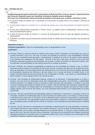 UEL – VESTIBULAR 2014
11
A cidade desempenha papel fundamental no pensamento de Émile Durkheim, tanto por exprimir o desenvolvimento
das formas de integração quanto por intensiﬁcar a divisão do trabalho social a ela ligada.
Com base nos conhecimentos acerca da divisão de trabalho social nesse autor, assinale a alternativa correta.
a) A crescente divisão do trabalho com o intercâmbio livre de funções no espaço urbano torna obsoleta a presença de
instituições.
b) A solidariedade orgânica é compatível com a sociedade de classes, pois a vida social necessita de trabalhos diferenci-
ados.
c) Ao criar seres indiferenciados socialmente, o “homem massa”, as cidades recriam a solidariedade mecânica em detri-
mento da solidariedade orgânica.
d) O efeito principal da divisão do trabalho é o aumento da desintegração social em razão de trabalhos parcelares e
independentes.
e) O equilíbrio e a coesão social produzidos pela crescente divisão do trabalho decorrem das vontades e das consciências
individuais.
Alternativa correta: b
Conteúdo programático: Estrutrura e estratiﬁcação social. As desigualdades sociais.
Justiﬁcativa
a) Incorreta. Embora a crescente divisão do trabalho social busque ampliar a liberdade, isto não signiﬁca que cada um
escolha livremente o que vai ou não fazer no interior da sociedade para atender a suas necessidades funcionais,
uma vez que a existência social pressupõe, invariavelmente, a existência de normas e de regras a serem seguidas
e que atendam aos imperativos da vida coletiva. Soma-se a isto que a vida social, mesmo em sua forma mais
elementar, pressupõe a existência das instituições, sem as quais o homem se tornaria uma vítima de si mesmo. Sem
as instituições, as possibilidades de vida coletiva retornariam à condição de barbárie.
b) Correta. Durkheim não visualiza a possibilidade da existência de uma sociedade sem classes, o que, no entanto,
reconhece, pode ter existido nos primórdios da vida social. Para ele, as classes não decorrem de mecanismos neces-
sários de exploração e sim das exigências que são instituídas para o bom funcionamento das sociedades, atendendo
às necessidades crescentes dos indivíduos e da vida coletiva. Com o avanço da divisão do trabalho social, a vida
coletiva necessariamente precisa da execução de uma multiplicidade de tarefas, o que signiﬁca a impossibilidade de
todos ocuparem o mesmo espaço social ou as mesmas funções.
c) Incorreta. Nas condições de solidariedade orgânica, ampliam-se as diferenças, a heterogeneidade de funções e,
portanto, uma nova forma de organização social, pela interdependência das partes. Para Durkheim, a solidariedade
mecânica pertence a um estágio primário e superado do desenvolvimento das sociedades, na medida em que elas
se tornam complexas pela divisão do trabalho social e, também, pela diversiﬁcação das instituições necessárias para
regrarem a vida coletiva. As cidades podem ser consideradas um exemplo dos espaços nos quais se impõe a solida-
riedade orgânica como forma de vida coletiva, com suas instituições desenvolvidas e com multiplicidades de funções
proﬁssionais.
d) Incorreta. Uma das características da solidariedade orgânica é exatamente o crescimento e o progresso contínuo da
sociedade, resultante da complexidade cada vez maior da divisão do trabalho social, o que implica, ao mesmo tempo,
o estreitamento dos laços entre os indivíduos e entre as diferentes partes, reforçando a cooperação e a solidariedade.
Durkheim reconhece que nem todos podem executar, nas organizações complexas, as mesmas atividades e funções,
mas a sociedade é justa no sentido de não conﬁnar um indivíduo a uma atividade que seja impossível de ser realizada
por ele.
e) Incorreta. Embora reconheça a necessidade das sociedades se desenvolverem de modo equilibrado e harmônico,
esta condição não decorre, para Durkheim, das vontades individuais e sim de um efeito moral produzido pela divisão
do trabalho social, que se traduz nele pela existência da consciência coletiva. O indivíduo continua existindo como
base do fato moral, mas não é ele que funda as instituições. Elas decorrem do intercâmbio das múltiplas consciências
individuais produzindo um substrato comum (a consciência coletiva) que, mesmo contando com a contribuição de cada
consciência individual, é superior a cada uma delas.
12 / 53
 