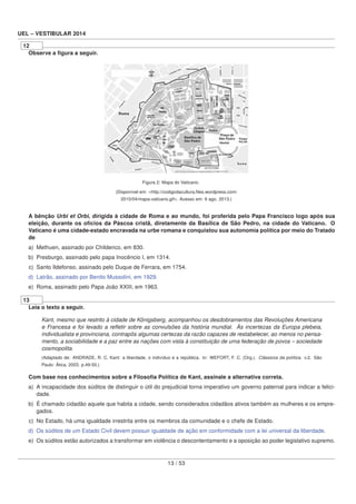 UEL – VESTIBULAR 2014
12
Observe a ﬁgura a seguir.
Figura 2: Mapa do Vaticano.
(Disponível em: <http://codigodacultura.ﬁles.wordpress.com/
2010/04/mapa-vaticano.gif>. Acesso em: 6 ago. 2013.)
A bênção Urbi et Orbi, dirigida à cidade de Roma e ao mundo, foi proferida pelo Papa Francisco logo após sua
eleição, durante os ofícios da Páscoa cristã, diretamente da Basílica de São Pedro, na cidade do Vaticano. O
Vaticano é uma cidade-estado encravada na urbe romana e conquistou sua autonomia política por meio do Tratado
de
a) Methuen, assinado por Childerico, em 830.
b) Presburgo, assinado pelo papa Inocêncio I, em 1314.
c) Santo Ildefonso, assinado pelo Duque de Ferrara, em 1754.
d) Latrão, assinado por Benito Mussolini, em 1929.
e) Roma, assinado pelo Papa João XXIII, em 1963.
13
Leia o texto a seguir.
Kant, mesmo que restrito à cidade de Königsberg, acompanhou os desdobramentos das Revoluções Americana
e Francesa e foi levado a reﬂetir sobre as convulsões da história mundial. Às incertezas da Europa plebeia,
individualista e provinciana, contrapôs algumas certezas da razão capazes de restabelecer, ao menos no pensa-
mento, a sociabilidade e a paz entre as nações com vista à constituição de uma federação de povos – sociedade
cosmopolita.
(Adaptado de: ANDRADE, R. C. Kant: a liberdade, o indivíduo e a república. In: WEFORT, F. C. (Org.). Clássicos da política. v.2. São
Paulo: Ática, 2003. p.49-50.)
Com base nos conhecimentos sobre a Filosoﬁa Política de Kant, assinale a alternativa correta.
a) A incapacidade dos súditos de distinguir o útil do prejudicial torna imperativo um governo paternal para indicar a felici-
dade.
b) É chamado cidadão aquele que habita a cidade, sendo considerados cidadãos ativos também as mulheres e os empre-
gados.
c) No Estado, há uma igualdade irrestrita entre os membros da comunidade e o chefe de Estado.
d) Os súditos de um Estado Civil devem possuir igualdade de ação em conformidade com a lei universal da liberdade.
e) Os súditos estão autorizados a transformar em violência o descontentamento e a oposição ao poder legislativo supremo.
13 / 53
 