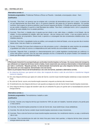 UEL – VESTIBULAR 2014
Alternativa correta: d
Conteúdo programático: Problemas Políticos e Éticos na Filosoﬁa - Liberdade, emancipação e dever - Kant.
Justiﬁcativa
a) Incorreta. Para Kant, um governo que se erigisse sob o princípio da benevolência para com o povo, à maneira de
um pai relativamente aos seus ﬁlhos, isto é, um governo paternal, não passa de um governo despótico. Em sentido
contrário, Kant sugere um governo patriótico, para homens capazes de direitos. O Estado que quiser impor a felicidade
ao seu súdito é despótico e suprime a total liberdade dos súditos. Para Kant, a distinção entre o útil e o prejudicial é
atributo de cada cidadão livre no estado patriótico.
b) Incorreta. Para Kant, o cidadão ativo é aquele que tem direito a voto; além disso, o cidadão o é do Estado, não da
cidade. A única qualidade do cidadão, além das naturais - não ser criança nem mulher - é ser seu próprio senhor e,
por conseguinte, ser proprietário. Desse modo, o operário e o empregado não são considerados cidadãos ativos, mas
cidadãos passivos.
c) Incorreta. Para Kant, a igualdade é entre os súditos, com exceção do chefe de Estado, uma vez que ele não é membro
desse corpo, mas seu criador ou conservador.
d) Correta. O Estado Civil para Kant embasa-se em três princípios a priori: a liberdade de cada membro da sociedade,
a igualdade com todos os outros e a independência de cada membro da comunidade como cidadão.
e) Incorreta. Segundo Kant, a oposição e o descontentamento com o poder legislativo transformado em violência é o
crime mais grave e punível, uma vez que essa oposição arruína o fundamento do próprio Estado Civil baseado no
direito que deve seguir o princípio de justiça.
14
A Revolução Industrial foi acompanhada por profundas transformações na Europa. Os novos meios de transporte,
que utilizavam as máquinas térmicas recém-criadas, foram essenciais aos avanços relacionados à industrialização
por todo o continente. Naquele período, foi demonstrado teoricamente que uma máquina térmica ideal é aquela
que descreve um ciclo especial, denominado ciclo de Carnot.
Sobre os princípios físicos da termodinâmica e do ciclo de Carnot, assinale a alternativa correta.
a) As máquinas térmicas, que operam em ciclos, são incapazes de retirar o calor de uma fonte e o transformar integral-
mente em trabalho.
b) Em uma máquina térmica que opera em ciclos de Carnot, ocorrem duas transformações isobáricas e duas isovolumé-
tricas.
c) No ciclo de Carnot, ocorre uma transformação reversível, enquanto as demais são irreversíveis.
d) O rendimento de uma máquina térmica é nulo quando as etapas do ciclo de Carnot forem transformações reversíveis.
e) Uma máquina térmica é capaz de transferir calor de um ambiente frio para um quente sem a necessidade de consumir
energia externa.
Alternativa correta: a
Conteúdo programático: Termodinâmica: trabalho e calor.
Justiﬁcativa
a) Correta. Inexiste uma máquina térmica que transforme 100% do calor em trabalho, havendo sempre uma perda para
o meio externo.
b) Incorreta. As transformações presentes no ciclo de Carnot são: duas isotérmicas e duas adiabáticas.
c) Incorreta. No ciclo de Carnot, existem duas transformações reversíveis e duas irreversíveis.
d) Incorreta. Para o ciclo de Carnot com duas transformações reversíveis, há o rendimento máximo, ou seja, o rendimento
não é nulo.
e) Incorreta. Para transferências de calor de meios frios para meios mais quentes, a máquina térmica deve consumir
energia externa ao seu ciclo.
14 / 53
 