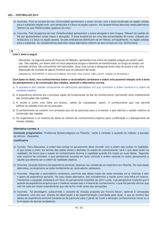 UEL – VESTIBULAR 2014
d) Incorreta. Pois os ouriços-do-mar (Echinoidea) apresentam o corpo circular, com a boca localizada na região voltada
para o substrato (região oral), sem tentáculos e o ânus na região superior. As características descritas nessa alternativa
referem-se aos Holothuroidea (pepinos-do-mar).
e) Incorreta. Pois os pepinos-do-mar (Holothuroidea) apresentam o corpo alongado e sem braços. Diferem do padrão do
ﬁlo por apresentarem corpo macio e alongado. A boca localiza-se em uma das extremidades do corpo, rodeada por
tentáculos, e o ânus na região oposta. Os pés ambulacrais distribuem-se em ﬁleiras, principalmente, na região voltada
para o substrato. As características descritas nessa alternativa referem-se aos ouriços-do-mar (Echinoidea).
16
Leia o texto a seguir.
Descartes, na segunda parte do Discurso do Método, apresenta uma crítica às cidades antigas por serem caóti-
cas. Tais cidades, por terem sido no início pequenos burgos e havendo se transformado, ao longo do tempo, em
grandes centros, são comumente mal calculadas. Suas ruas curvas e desiguais foram obra do acaso e não uma
disposição da vontade de alguns homens que se utilizaram da razão.
(Adaptado de: DESCARTES, R. Discurso do Método. São Paulo: Nova Cultural, 1999. p.43-44. (Coleção Os Pensadores.))
Com base no texto, nos conhecimentos sobre o racionalismo cartesiano e sobre uma possível relação com o tema
do planejamento e da construção das cidades, assinale a alternativa correta.
a) A arquitetura das cidades compreende as ediﬁcações planejadas, em que coincidem a ordem racional e a ordem da
realidade objetiva.
b) A experiência sensível era o princípio capaz de fundamentar as leis do conhecimento, permitindo certo ordenamento
das construções nas cidades.
c) A mente é como uma folha em branco, isenta de impressões, assim, o conhecimento que nos permite
ediﬁcar as cidades inicia-se na execução.
d) O conhecimento se constrói num processo que vai do particular para o universal, o que valoriza o caráter indutivo na
construção das cidades.
e) Os engenheiros e os mestres de obras se utilizam do conhecimento empírico para a ediﬁcação e o planejamento de
nossas cidades.
Alternativa correta: a
Conteúdo programático: Problemas Epistemológicos na Filosoﬁa - razão e verdade; a questão do método; a questão
da ciência - Descartes.
Justiﬁcativa
a) Correta. Para Descartes, a ordem das razões no pensamento deve coincidir com a ordem das razões na realidade.
O que existe a priori, em termos das ideias claras e distintas no sujeito do conhecimento, será o que deve existir na
realidade, de forma que o sujeito do conhecimento domine a realidade quando lhe impõe as suas ideias. Segundo
esta maneira de conceber, o que planejamos consiste em fazer coincidir a ordem racional no nosso pensamento e
aquela que deveria ser a ordem da realidade objetiva.
b) Incorreta. Quando dizemos da experiência sensível, estamos nos remetendo ao empirismo em ﬁlosoﬁa. No caso desta
alternativa, tal empirismo se opõe frontalmente ao racionalismo cartesiano.
c) Incorreta. Segundo o racionalismo cartesiano, partimos das ideias inatas da razão tomadas em si mesmas e sem
o apoio da experiência sensível. No caso desta alternativa, aos concebermos a mente como uma folha em branco,
invertemos a equação cartesiana em favor do pensamento empirista de John Locke, cuja perspectiva sustenta que é
através da experiência empírica que o intelecto recebe todo o material do conhecimento, o que lhe permite aﬁrmar que
não há nada em nosso entendimento que não tenha vindo antes das sensações.
d) Incorreta. Tal abordagem, subsumindo o conceito de indução proposto por Francis Bacon, opõe-se à concepção
cartesiana, uma vez que, através da observação e da experimentação controlada pela razão, o que se recolhe dos
dados da experiência sensível transpõe-se do particular para o geral, de modo a abranger conhecimentos novos ou a
formulação de teorias verdadeiras.
16 / 53
 