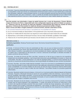 UEL – VESTIBULAR 2014
e) Incorreta. O equívoco desta alternativa acontece porque tanto o engenheiro quanto o mestre de obras, para serem ﬁéis
ao racionalismo, teriam que recorrer ao conhecimento racional que trazem a priori em suas mentes para a construção
das ediﬁcações, rejeitando a experimentação empírica, ou as experimentações sensíveis que lhes permitiriam ensaiar
as ideias da razão, pois, para o empirismo, o valor e o sentido da atividade racional dependem do que é determinado
pela experiência sensível e não de um “banco de dados” que trazemos em nosso intelecto desde que nascemos.
17
Uma das grandes ruas arborizadas e largas da capital francesa traz o nome de Haussmann, Primeiro Ministro
à época da Comuna de Paris e responsável pela nova conﬁguração espacial que parte da Cidade Luz passou a
ter. Tratava-se, para ele, de eliminar as vielas que impediam o deslocamento das tropas por ocasião de motins
populares. A Comuna de Paris também foi objeto de atenção do pensamento de Marx e Engels.
Sobre a forma como Marx e Engels analisaram a Comuna de Paris, assinale a alternativa correta.
a) Foi a primeira experiência real que indicou o que poderia ser uma sociedade sem classes.
b) Era um movimento limitado por desconsiderar a forma parlamentar como instrumento essencial de luta.
c) Exprimia um modelo ideal de vida social a ser seguido por outras nações da Europa à época de sua realização.
d) Representava a continuidade da Revolução Francesa e de seus ideais de liberdade, igualdade e fraternidade.
e) Tratava-se de um movimento pacíﬁco que recusava a luta de classes como caminho para o comunismo.
Alternativa correta: a
Conteúdo programático: Mudança/Transformação Social. Movimentos Sociais/Direitos/Cidadania.
Justiﬁcativa
a) Correta. A Comuna de Paris foi vista com positividade por Marx uma vez que se tratava da primeira manifestação
real de pressupostos que haviam sido desenvolvidos pela teoria materialista da história. Para Marx, a Comuna de
Paris indicava, na prática, o que poderia ser uma futura sociedade sem classes, organizada mediante a livre vontade
do coletivo para a organização da vida social sem o recurso a estruturas de dominação ou decisões ancoradas no
poderio econômico de seus membros.
b) Incorreta. Os limites da Comuna de Paris, para Marx, situavam-se no fato de que se tratava de uma experiência
isolada dentro da sociedade capitalista, o que comprometia seriamente suas possibilidades de sucesso ou mesmo de
continuidade. Para Marx, a forma parlamentar é um modo de regulação política, e a Comuna havia superado isto ao
exercitar os mecanismos de democracia direta por meio da participação da totalidade de seus membros nas decisões.
c) Incorreta. Para Marx, não existia modelo ideal de sociedade. O que vê no comunismo é a possibilidade de instauração
de um modo de produção no qual a vida social não seria mais regida pelo ordenamento de classes sociais. Reconhecia
ainda a possibilidade, no movimento dialético da vida social, de cada país seguir experiências históricas diferenciadas
visto que as forças sociais em cada um deles não eram idênticas, o que poderia resultar em processos igualmente
diferenciados.
d) Incorreta. Resultante também da luta de classes, a Comuna foi um movimento político diferente daquele da Revolução
Francesa. Enquanto a Revolução Francesa se ancora em uma igualdade jurídica dos indivíduos, o que se traduz no
lema da "igualdade, fraternidade e liberdade", a Comuna de Paris busca superar a igualdade jurídica dos homens pela
igualdade social real, daí a defesa de uma sociedade emancipada, em que as classes seriam dissolvidas no processo
histórico para dar margem à verdadeira vida comunal.
e) Incorreta. Resultante da luta de classes, a Comuna de Paris foi um movimento revolucionário e, portanto, de embate
armado entre as forças burguesas e dos trabalhadores. O caráter não pacíﬁco da Comuna se revela tanto no fato
de terem sido erguidas barricadas cercando Paris para impedir a entrada das forças repressivas, como também no
próprio massacre que se seguiu à derrocada da experiência, o que resultou um saldo de 30 mil mortos, muitos dos
quais sumariamente fuzilados. Reconhece-se na Comuna uma das experiências mais sangrentas nos embates entre
capital e trabalho do ﬁnal do século XIX.
17 / 53
 