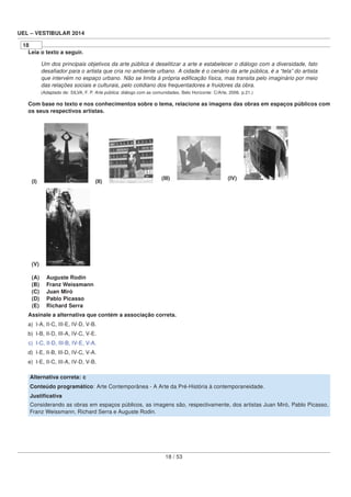 UEL – VESTIBULAR 2014
18
Leia o texto a seguir.
Um dos principais objetivos da arte pública é deselitizar a arte e estabelecer o diálogo com a diversidade, fato
desaﬁador para o artista que cria no ambiente urbano. A cidade é o cenário da arte pública, é a “tela” do artista
que intervém no espaço urbano. Não se limita à própria ediﬁcação física, mas transita pelo imaginário por meio
das relações sociais e culturais, pelo cotidiano dos frequentadores e fruidores da obra.
(Adaptado de: SILVA, F. P. Arte pública: diálogo com as comunidades. Belo Horizonte: C/Arte, 2006. p.21.)
Com base no texto e nos conhecimentos sobre o tema, relacione as imagens das obras em espaços públicos com
os seus respectivos artistas.
(I) (II)
(III) (IV)
(V)
(A) Auguste Rodin
(B) Franz Weissmann
(C) Juan Miró
(D) Pablo Picasso
(E) Richard Serra
Assinale a alternativa que contém a associação correta.
a) I-A, II-C, III-E, IV-D, V-B.
b) I-B, II-D, III-A, IV-C, V-E.
c) I-C, II-D, III-B, IV-E, V-A.
d) I-E, II-B, III-D, IV-C, V-A.
e) I-E, II-C, III-A, IV-D, V-B.
Alternativa correta: c
Conteúdo programático: Arte Contemporânea - A Arte da Pré-História à contemporaneidade.
Justiﬁcativa
Considerando as obras em espaços públicos, as imagens são, respectivamente, dos artistas Juan Miró, Pablo Picasso,
Franz Weissmann, Richard Serra e Auguste Rodin.
18 / 53
 